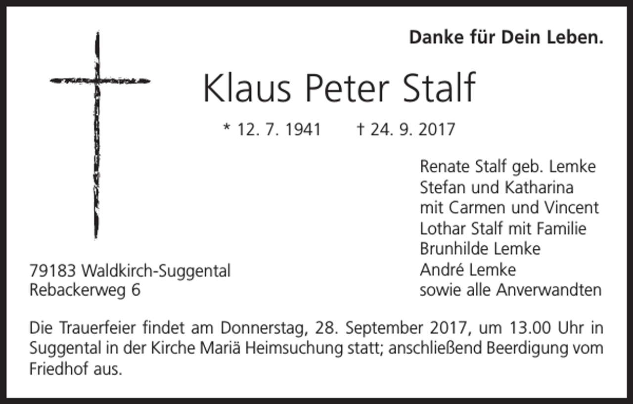 <p>Danke für Dein Leben.</p><p>Klaus Peter Stalf<br />* 12. 7. 1941 † 24. 9. 2019183 Waldkirch-Suggental<br />Rebackerweg 6</p><p>Renate Stalf geb. Lemke<br />Stefan und Katharina<br />mit Carmen und Vincent<br />Lothar Stalf mit Familie<br />Brunhilde Lemke<br />André Lemke<br />sowie alle Anverwandten</p><p>Die Trauerfeier findet am Donnerstag, 28. September 2017, um 13.00 Uhr in<br />Suggental in der Kirche Mariä Heimsuchung statt; anschließend Beerdigung vom<br />Friedhof aus.</p>
