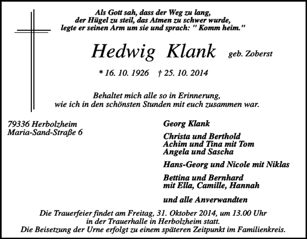 <p>Als Gott sah, dass der Weg zu lang,<br />der Hügel zu steil, das Atmen zu schwer wurde,<br />legte er seinen Arm um sie und sprach: " Komm heim."</p><p>Hedwig Klank<br />* 16. 10. 1926</p><p>geb. Zoberst</p><p>† 25. 10. 2014</p><p>Behaltet mich alle so in Erinnerung,<br />wie ich in den schönsten Stunden mit euch zusammen war.<br />79336 Herbolzheim<br />Maria-Sand-Straße 6</p><p>Georg Klank<br />Christa und Berthold<br />Achim und Tina mit Tom<br />Angela und Sascha<br />Hans-Georg und Nicole mit Niklas<br />Bettina und Bernhard<br />mit Ella, Camille, Hannah<br />und alle Anverwandten</p><p>Die Trauerfeier findet am Freitag, 31. Oktober 2014, um 13.00 Uhr<br />in der Trauerhalle in Herbolzheim statt.<br />Die Beisetzung der Urne erfolgt zu einem späteren Zeitpunkt im Familienkreis.</p>