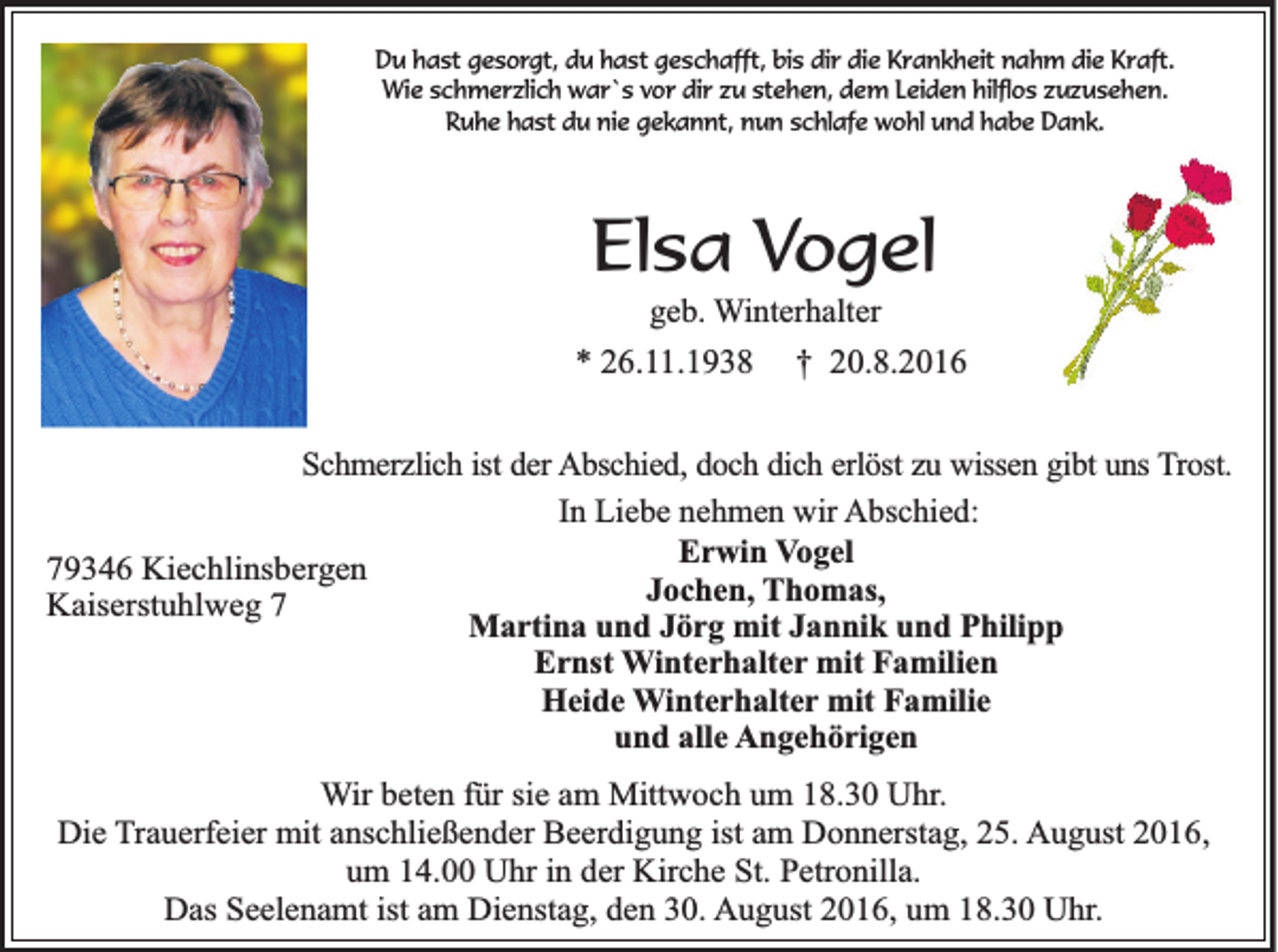 <p>Du hast gesorgt, du hast geschafft, bis dir die Krankheit nahm die Kraft.<br />Wie schmerzlich war`s vor dir zu stehen, dem Leiden hilflos zuzusehen.<br />Ruhe hast du nie gekannt, nun schlafe wohl und habe Dank.</p><p>Elsa Vogel<br />geb. Winterhalter</p><p>* 26.11.1938</p><p>† 20.8.2016</p><p>Schmerzlich ist der Abschied, doch dich erlöst zu wissen gibt uns Trost.<br />In Liebe nehmen wir Abschied:<br />Erwin Vogel<br />79346 Kiechlinsbergen<br />Jochen,<br />Thomas,<br />Kaiserstuhlweg 7<br />Martina und Jörg mit Jannik und Philipp<br />Ernst Winterhalter mit Familien<br />Heide Winterhalter mit Familie<br />und alle Angehörigen<br />Wir beten für sie am Mittwoch um 18.30 Uhr.<br />Die Trauerfeier mit anschließender Beerdigung ist am Donnerstag, 25. August 2016,<br />um 14.00 Uhr in der Kirche St. Petronilla.<br />Das Seelenamt ist am Dienstag, den 30. August 2016, um 18.30 Uhr.</p>