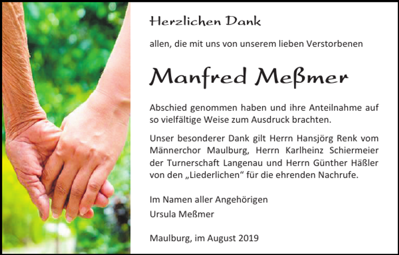 <p>Herzlichen Dank<br />allen, die mit uns von unserem lieben Verstorbenen</p><p>Manfred Meßmer<br />Abschied genommen haben und ihre Anteilnahme auf<br />so vielfältige Weise zum Ausdruck brachten.<br />Unser besonderer Dank gilt Herrn Hansjörg Renk vom<br />Männerchor Maulburg, Herrn Karlheinz Schiermeier<br />der Turnerschaft Langenau und Herrn Günther Häßler<br />von den „Liederlichen“ für die ehrenden Nachrufe.<br />Im Namen aller Angehörigen<br />Ursula Meßmer<br />Maulburg, im August 2019</p>