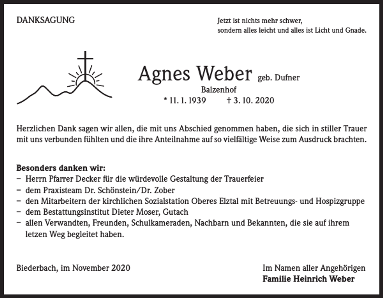 <p>DANKSAGUNG</p><p>Jetzt ist nichts mehr schwer,<br />sondern alles leicht und alles ist Licht und Gnade.</p><p>Agnes Weber geb. Dufner<br />Balzenhof<br />* 11. 1. 1939 † 3. 10. 2020</p><p>Herzlichen Dank sagen wir allen, die mit uns Abschied genommen haben, die sich in stiller Trauer<br />mit uns verbunden fühlten und die ihre Anteilnahme auf so vielfältige Weise zum Ausdruck brachten.<br />Besonders danken wir:<br />– Herrn Pfarrer Decker für die würdevolle Gestaltung der Trauerfeier<br />– dem Praxisteam Dr. Schönstein/Dr. Zober<br />– den Mitarbeitern der kirchlichen Sozialstation Oberes Elztal mit Betreuungs- und Hospizgruppe<br />– dem Bestattungsinstitut Dieter Moser, Gutach<br />– allen Verwandten, Freunden, Schulkameraden, Nachbarn und Bekannten, die sie auf ihrem<br />letzen Weg begleitet haben.</p><p>Biederbach, im November 2020</p><p>I m Namen aller Angehörigen<br />Familie Heinrich Weber</p>