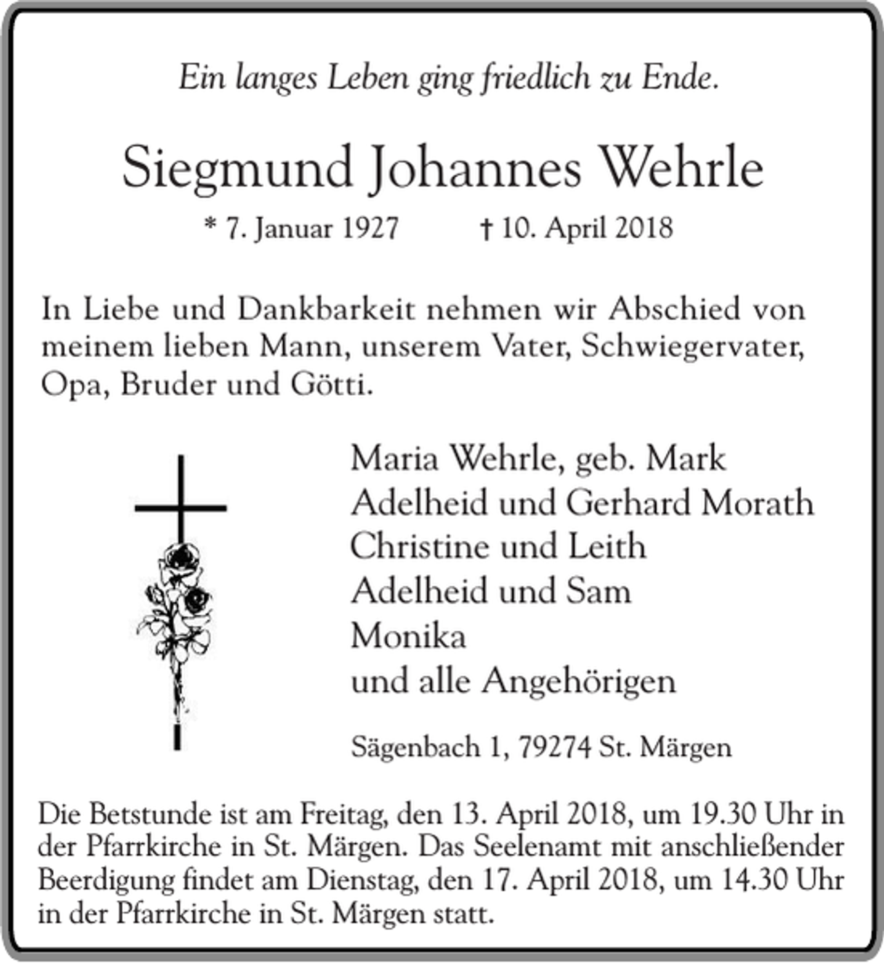 <p>Ein langes Leben ging friedlich zu Ende.</p><p>Siegmund Johannes Wehrle<br />* 7. Januar 1927</p><p>† 10. April 2018</p><p>In Liebe und Dankbarkeit nehmen wir Abschied von<br />meinem lieben Mann, unserem Vater, Schwiegervater,<br />Opa, Bruder und Götti.</p><p>Maria Wehrle, geb. Mark<br />Adelheid und Gerhard Morath<br />Christine und Leith<br />Adelheid und Sam<br />Monika<br />und alle Angehörigen<br />Sägenbach 1, 79274 St. Märgen</p><p>Die Betstunde ist am Freitag, den 13. April 2018, um 19.30 Uhr in<br />der Pfarrkirche in St. Märgen. Das Seelenamt mit anschließender<br />Beerdigung findet am Dienstag, den 17. April 2018, um 14.30 Uhr<br />in der Pfarrkirche in St. Märgen statt.</p>