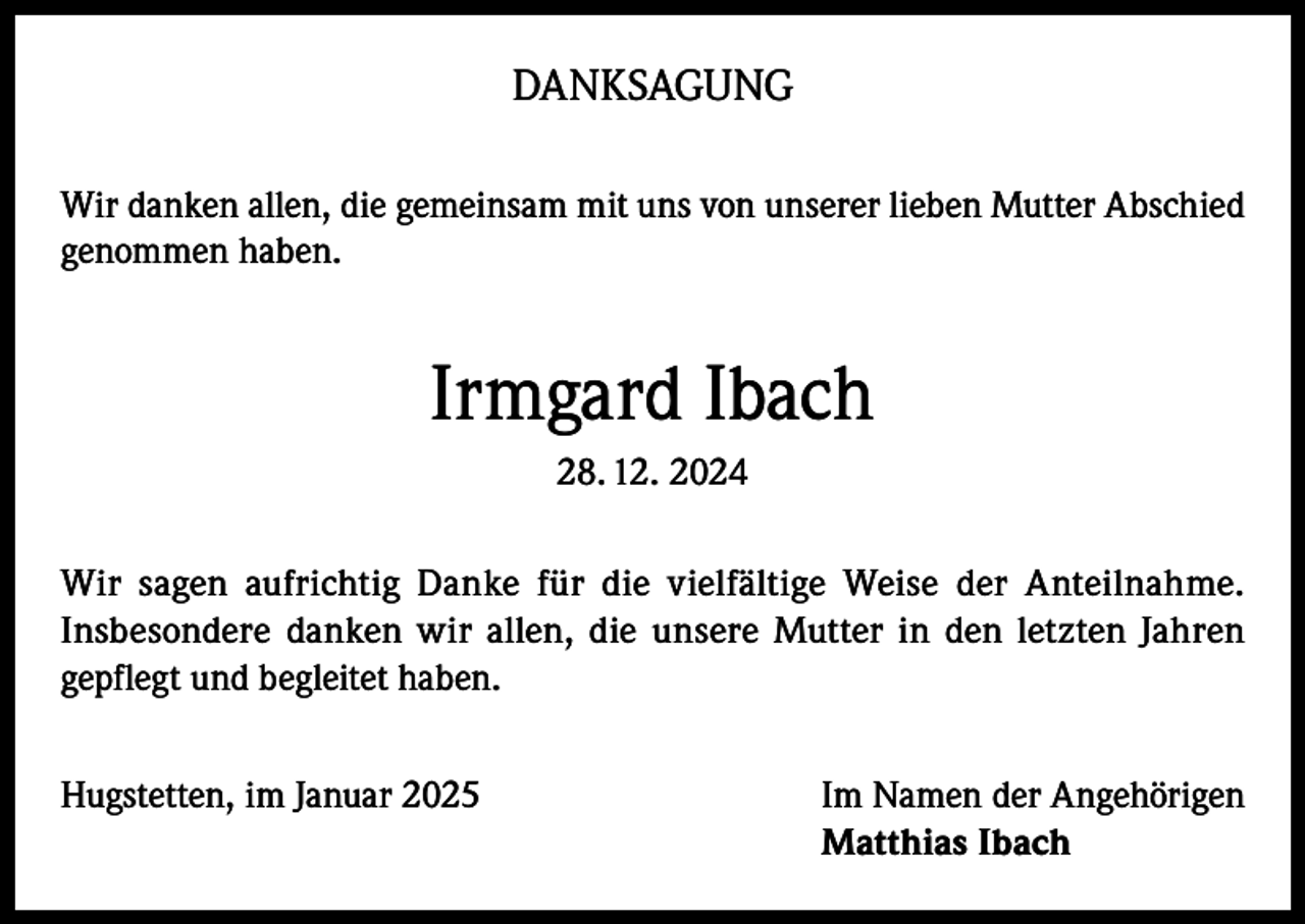 <p>DANKSAGUNG<br />Wir danken allen, die gemeinsam mit uns von unserer lieben Mutter Abschied<br />genommen haben.</p><p>Irmgard Ibach<br />28. 12. 2024<br />Wir sagen aufrichtig Danke für die vielfältige Weise der Anteilnahme.<br />Insbesondere danken wir allen, die unsere Mutter in den letzten Jahren<br />gepflegt und begleitet haben.<br />Hugstetten, im Januar 2025 Im Namen der Angehörigen<br />Matthias Ibach</p>