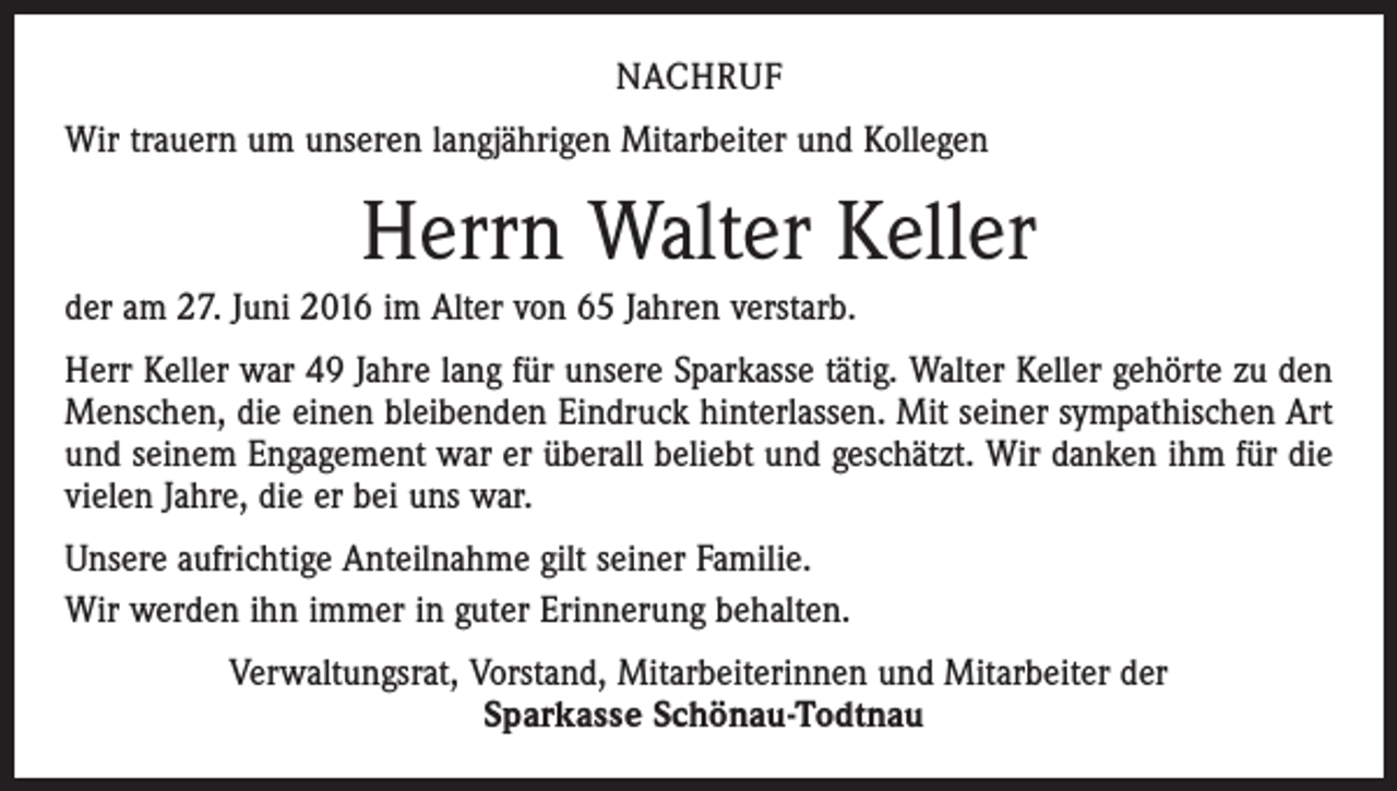 <p>nachruf<br />Wir trauern um unseren langjährigen Mitarbeiter und Kollegen</p><p>Herrn Walter Keller<br />der am 27. Juni 2016 im Alter von 65 Jahren verstarb.<br />Herr Keller war 49 Jahre lang für unsere Sparkasse tätig. Walter Keller gehörte zu den<br />Menschen, die einen bleibenden Eindruck hinterlassen. Mit seiner sympathischen Art<br />und seinem Engagement war er überall beliebt und geschätzt. Wir danken ihm für die<br />vielen Jahre, die er bei uns war.<br />Unsere aufrichtige Anteilnahme gilt seiner Familie.<br />Wir werden ihn immer in guter Erinnerung behalten.<br />Verwaltungsrat, Vorstand, Mitarbeiterinnen und Mitarbeiter der<br />Sparkasse Schönau-Todtnau</p>
