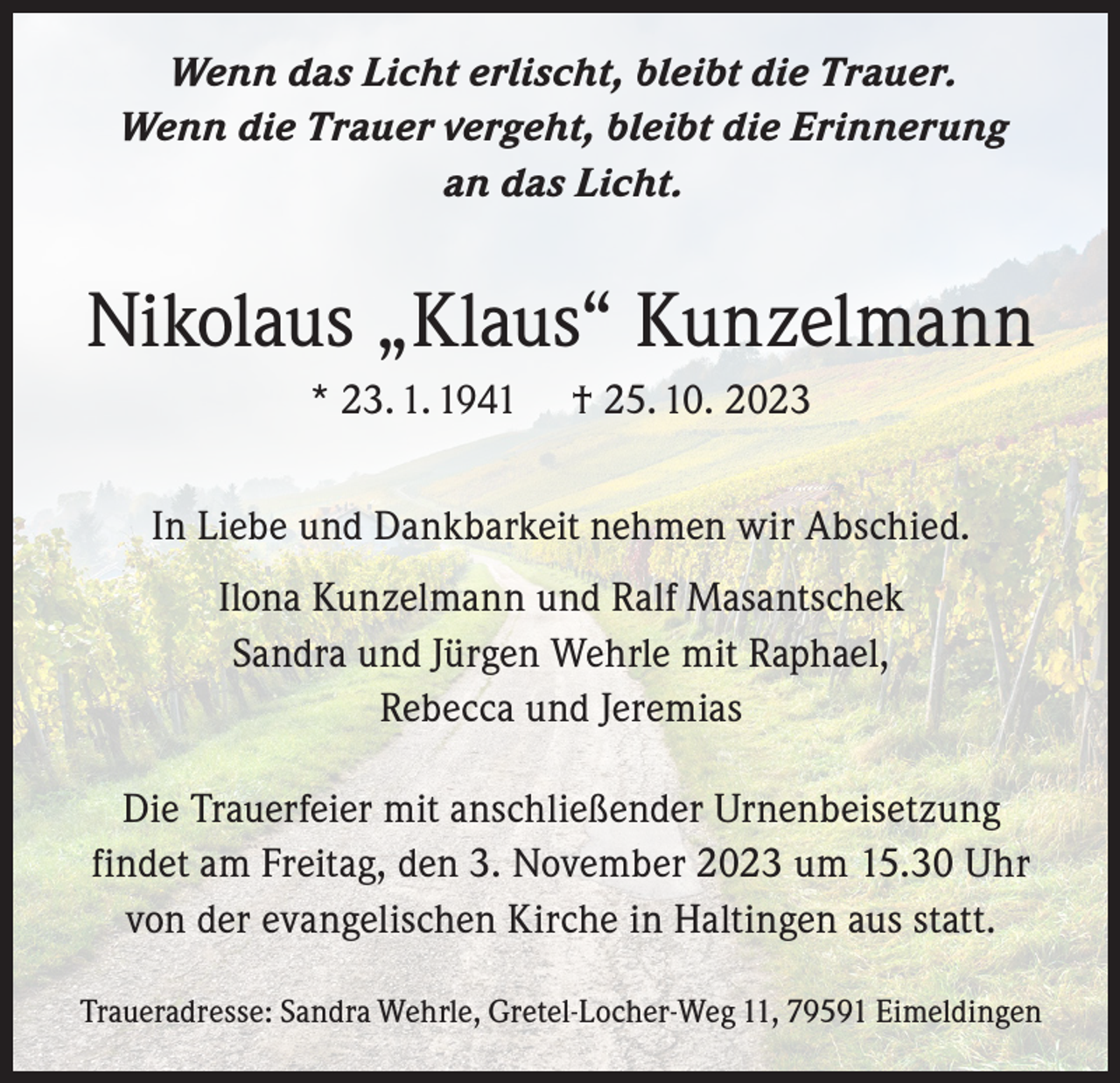 <p>Wenn das Licht erlischt, bleibt die Trauer.<br />Wenn die Trauer vergeht, bleibt die Erinnerung<br />an das Licht.</p><p>Nikolaus „Klaus“ Kunzelmann<br />* 23. 1. 1941</p><p>† 25. 10. 2023</p><p>In Liebe und Dankbarkeit nehmen wir Abschied.<br />Ilona Kunzelmann und Ralf Masantschek<br />Sandra und Jürgen Wehrle mit Raphael,<br />Rebecca und Jeremias<br />Die Trauerfeier mit anschließender Urnenbeisetzung<br />findet am Freitag, den 3. November 2023 um 15.30 Uhr<br />von der evangelischen Kirche in Haltingen aus statt.<br />Traueradresse: Sandra Wehrle, Gretel-Locher-Weg 11, 79591 Eimeldingen</p>