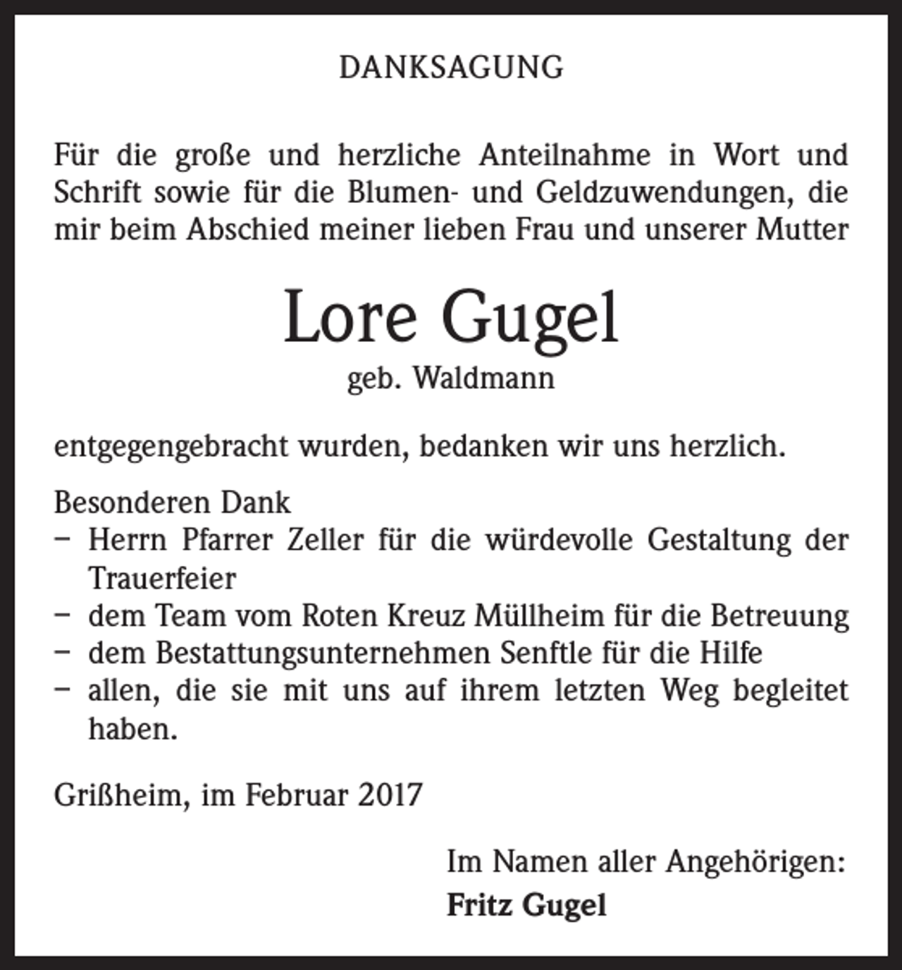 <p>DANKSAGUNG<br />Für die große und herzliche Anteilnahme in Wort und<br />Schrift sowie für die Blumen- und Geldzuwendungen, die<br />mir beim Abschied meiner lieben Frau und unserer Mutter</p><p>Lore Gugel<br />geb. Waldmann</p><p>entgegengebracht wurden, bedanken wir uns herzlich.<br />Besonderen Dank<br />– Herrn Pfarrer Zeller für die würdevolle Gestaltung der<br />Trauerfeier<br />– dem Team vom Roten Kreuz Müllheim für die Betreuung<br />– dem Bestattungsunternehmen Senftle für die Hilfe<br />– allen, die sie mit uns auf ihrem letzten Weg begleitet<br />haben.<br />Grißheim, im Februar 2017<br />Im Namen aller Angehörigen:<br />Fritz Gugel</p>