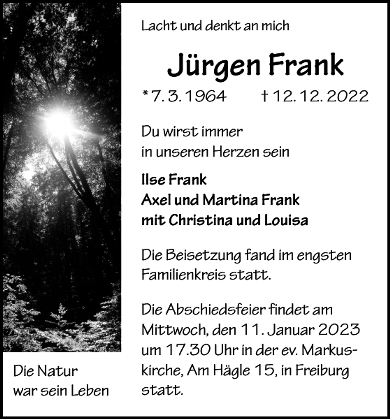 <p>Lacht und denkt an mich</p><p>Jürgen Frank<br />* 7. 3. 1964 † 12. 12. 2022<br />Du wirst immer<br />in unseren Herzen sein<br />Ilse Frank<br />Axel und Martina Frank<br />mit Christina und Louisa<br />Die Beisetzung fand im engsten<br />Familienkreis statt.</p><p>Die Natur<br />war sein Leben</p><p>Die Abschiedsfeier findet am<br />Mittwoch, den 11. Januar 2023<br />um 17.30 Uhr in der ev. Markuskirche, Am Hägle 15, in Freiburg<br />statt.</p>
