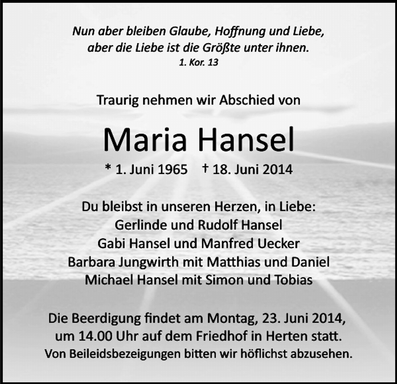 <p>Nun aber bleiben Glaube, Hoﬀnung und Liebe,<br />aber die Liebe ist die Größte unter ihnen.<br />1. Kor. 13</p><p>Traurig nehmen wir Abschied von</p><p>Maria Hansel<br />* 1. Juni 1965 † 18. Juni 2014<br />Du bleibst in unseren Herzen, in Liebe:<br />Gerlinde und Rudolf Hansel<br />Gabi Hansel und Manfred Uecker<br />Barbara Jungwirth mit Ma�hias und Daniel<br />Michael Hansel mit Simon und Tobias<br />Die Beerdigung ﬁndet am Montag, 23. Juni 2014,<br />um 14.00 Uhr auf dem Friedhof in Herten sta�.<br />Von Beileidsbezeigungen bi�en wir höﬂichst abzusehen.</p>