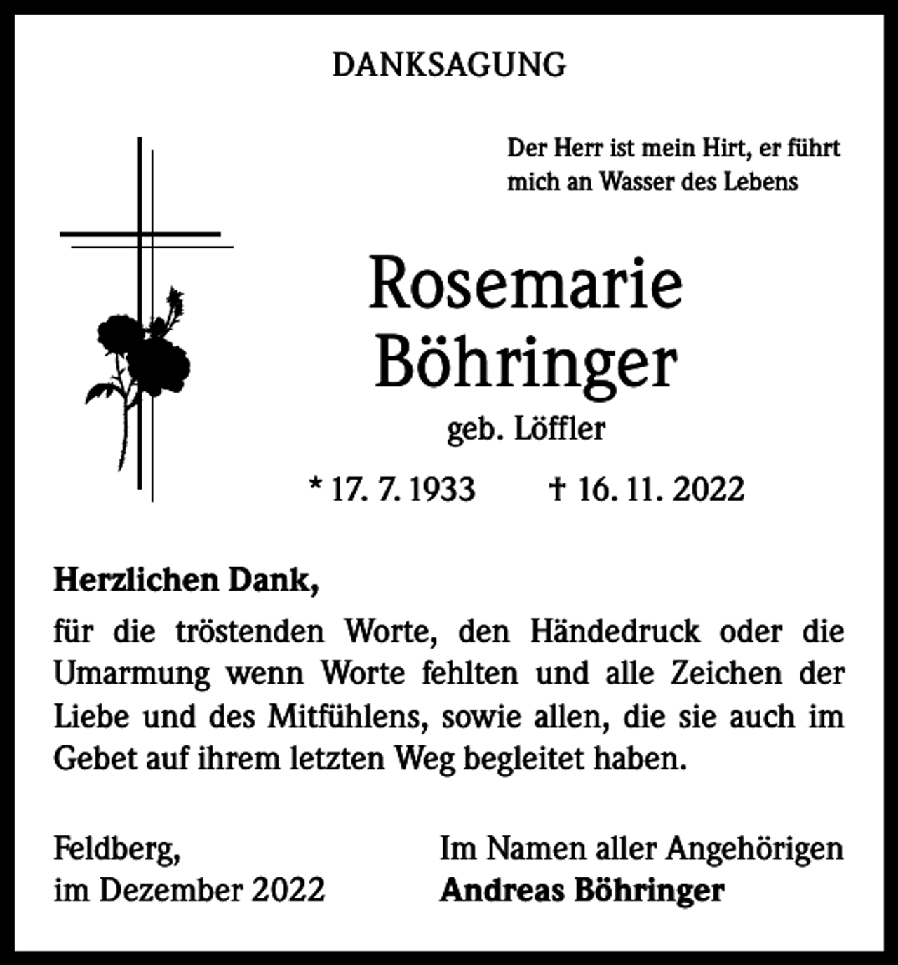 <p>DANKSAGUNG<br />Der Herr ist mein Hirt, er führt<br />mich an Wasser des Lebens</p><p>Rosemarie<br />Böhringer<br />geb. Löffler<br />* 17. 7. 1933 † 16. 11. 2022<br />Herzlichen Dank,<br />für die tröstenden Worte, den Händedruck oder die<br />­Umarmung wenn Worte fehlten und alle Zeichen der<br />­Liebe und des Mitfühlens, sowie allen, die sie auch im<br />Gebet auf ihrem letzten Weg begleitet haben.<br />Feldberg,<br />im Dezember 2022</p><p>Im Namen aller Angehörigen<br />Andreas Böhringer</p>