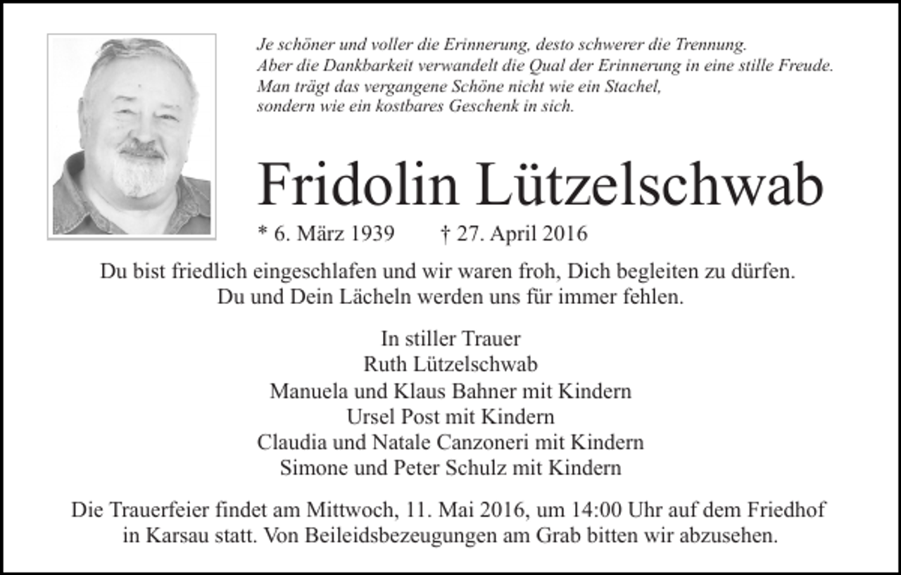 <p>Je schöner und voller die Erinnerung, desto schwerer die Trennung.<br />Aber die Dankbarkeit verwandelt die Qual der Erinnerung in eine stille Freude.<br />Man trägt das vergangene Schöne nicht wie ein Stachel,<br />sondern wie ein kostbares Geschenk in sich.</p><p>Fridolin Lützelschwab<br />* 6. März 1939</p><p>† 27. April 2016</p><p>Du bist friedlich eingeschlafen und wir waren froh, Dich begleiten zu dürfen.<br />Du und Dein Lächeln werden uns für immer fehlen.<br />In stiller Trauer<br />Ruth Lützelschwab<br />Manuela und Klaus Bahner mit Kindern<br />Ursel Post mit Kindern<br />Claudia und Natale Canzoneri mit Kindern<br />Simone und Peter Schulz mit Kindern<br />Die Trauerfeier findet am Mittwoch, 11. Mai 2016, um 14:00 Uhr auf dem Friedhof<br />in Karsau statt. Von Beileidsbezeugungen am Grab bitten wir abzusehen.</p>