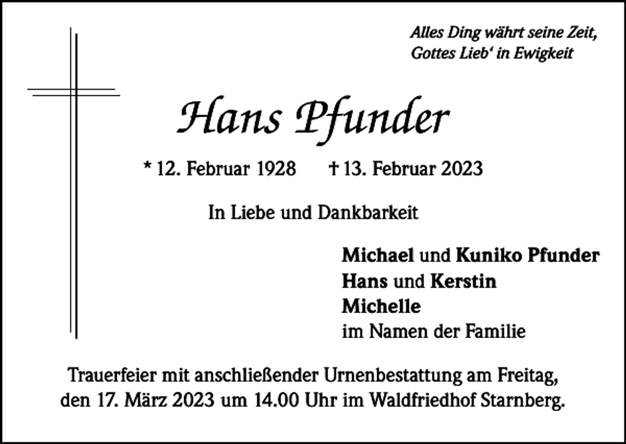 <p>Alles Ding währt seine Zeit,<br />Gottes Lieb‘ in Ewigkeit</p><p>Hans Pfunder<br />* 12. Februar 1928</p><p>† 13. Februar 2023</p><p>In Liebe und Dankbarkeit<br />Michael und Kuniko Pfunder<br />Hans und Kerstin<br />Michelle<br />im Namen der Familie<br />Trauerfeier mit anschließender Urnenbestattung am Freitag,<br />den 17. März 2023 um 14.00 Uhr im Waldfriedhof Starnberg.</p>