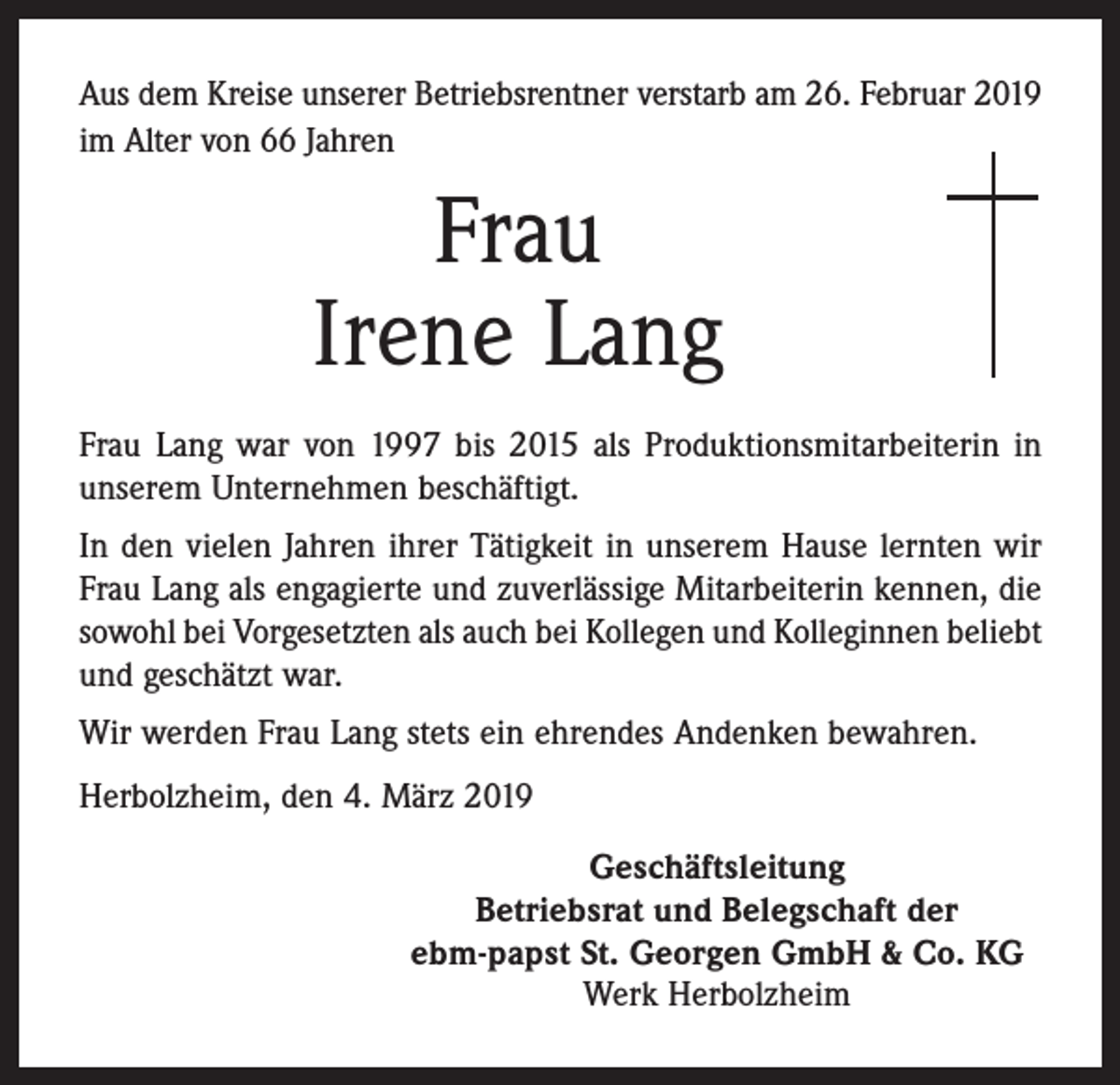 <p>Aus dem Kreise unserer Betriebsrentner verstarb am 26. Februar 2019<br />im Alter von 66 Jahren</p><p>Frau<br />Irene Lang<br />Frau Lang war von 1997 bis 2015 als Produktionsmitarbeiterin in<br />unserem Unternehmen beschäftigt.<br />In den vielen Jahren ihrer Tätigkeit in unserem Hause lernten wir<br />Frau Lang als engagierte und zuverlässige Mitarbeiterin kennen, die<br />sowohl bei Vorgesetzten als auch bei Kollegen und Kolleginnen beliebt<br />und geschätzt war.<br />Wir werden Frau Lang stets ein ehrendes Andenken bewahren.<br />Herbolzheim, den 4. März 2019<br />Geschäftsleitung<br />Betriebsrat und Belegschaft der<br />ebm-papst St. Georgen GmbH &amp; Co. KG<br />Werk Herbolzheim</p>