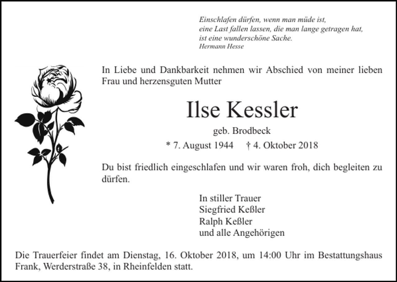 <p>Einschlafen dürfen, wenn man müde ist,<br />eine Last fallen lassen, die man lange getragen hat,<br />ist eine wunderschöne Sache.<br />Hermann Hesse</p><p>In Liebe und Dankbarkeit nehmen wir Abschied von meiner lieben<br />Frau und herzensguten Mutter</p><p>Ilse Kessler<br />geb. Brodbeck<br />* 7. August 1944 † 4. Oktober 2018<br />Du bist friedlich eingeschlafen und wir waren froh, dich begleiten zu<br />dürfen.<br />In stiller Trauer<br />Siegfried Keßler<br />Ralph Keßler<br />und alle Angehörigen<br />Die Trauerfeier findet am Dienstag, 16. Oktober 2018, um 14:00 Uhr im Bestattungshaus<br />Frank, Werderstraße 38, in Rheinfelden statt.</p>