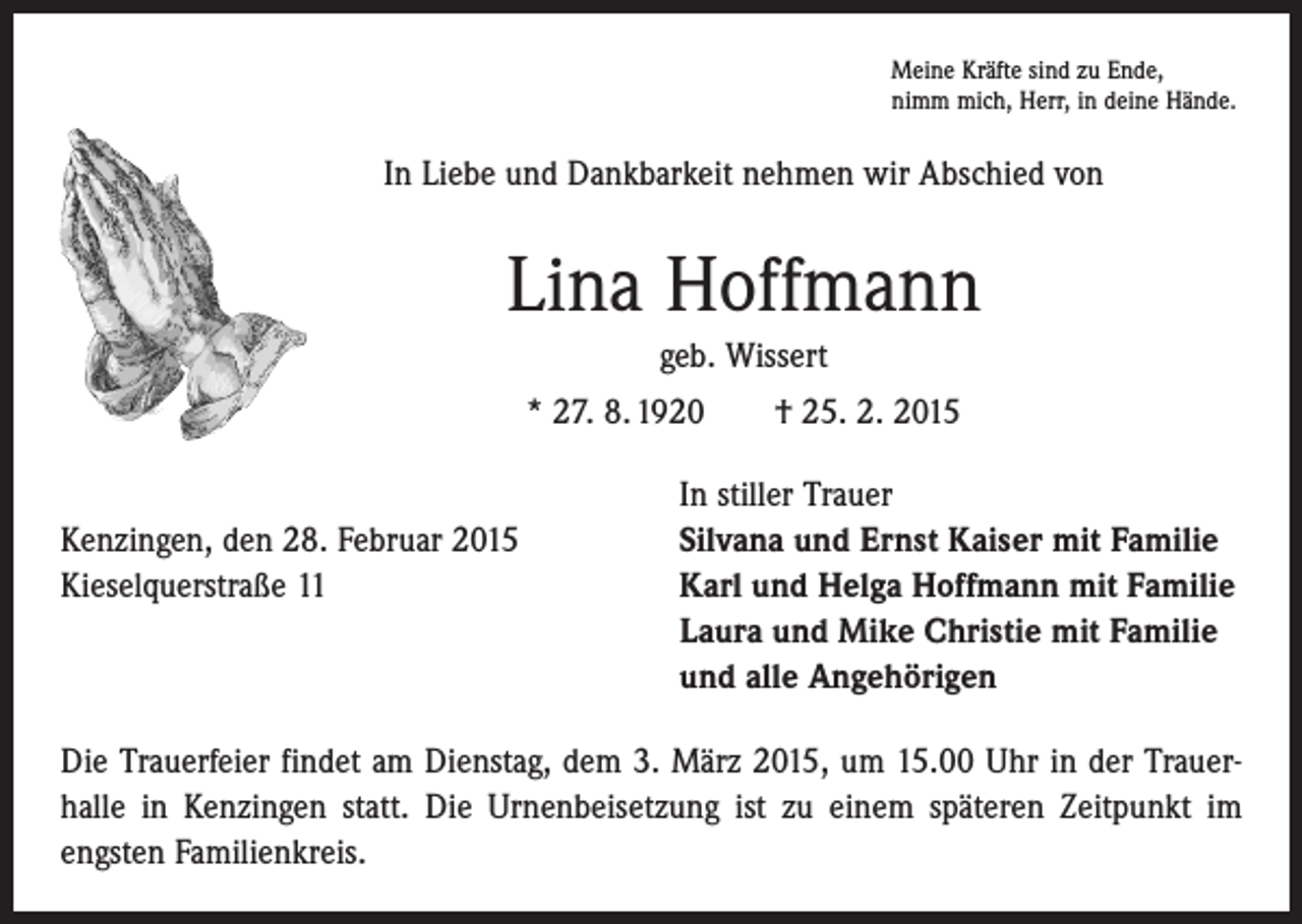 <p>Meine Kräfte sind zu Ende,<br />nimm mich, Herr, in deine Hände.</p><p>In Liebe und Dankbarkeit nehmen wir Abschied von</p><p>Lina Hoffmann<br />geb. Wissert<br />* 27. 8. 1920 † 25. 2. 2015</p><p>Kenzingen, den 28. Februar 2015<br />Kieselquerstraße 11</p><p>In stiller Trauer<br />Silvana und Ernst Kaiser mit Familie<br />Karl und Helga Hoffmann mit Familie<br />Laura und Mike Christie mit Familie<br />und alle Angehörigen</p><p>Die Trauerfeier findet am Dienstag, dem 3. März 2015, um 15.00 Uhr in der Trauer­<br />halle in Kenzingen statt. Die Urnenbeisetzung ist zu einem späteren Zeitpunkt im<br />engsten Familienkreis.</p>