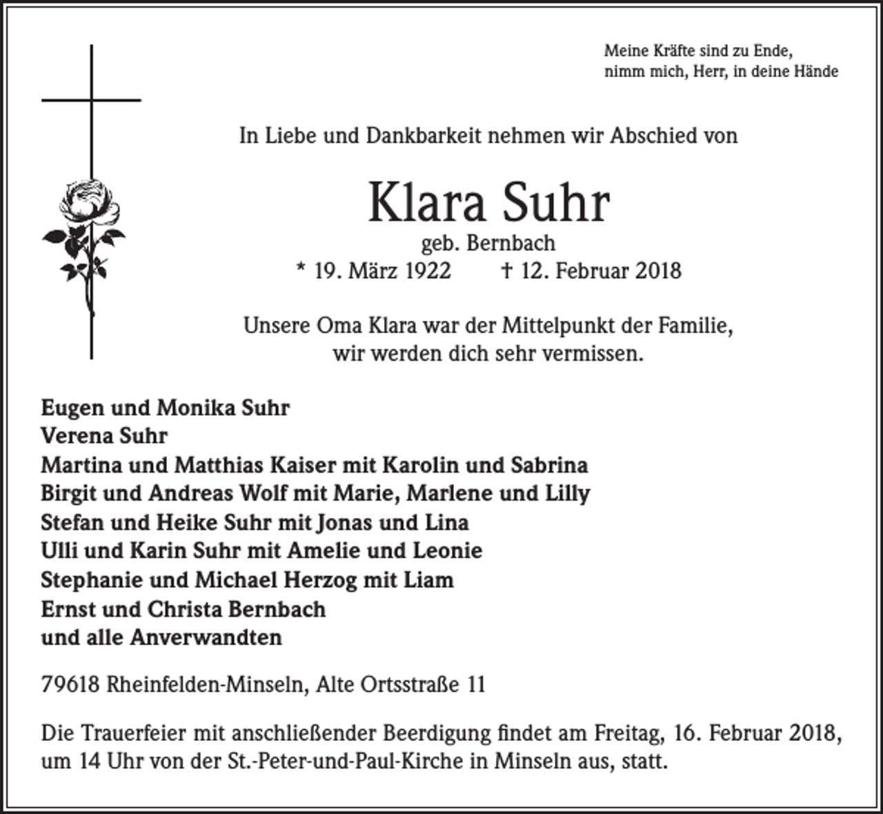 <p>Meine Kräfte sind zu Ende,<br />nimm mich, Herr, in deine Hände</p><p>In Liebe und Dankbarkeit nehmen wir Abschied von</p><p>Klara<br />Suhr<br />geb. Bernbach<br />* 19. März 1922 † 12. Februar 2018<br />Unsere Oma Klara war der Mittelpunkt der Familie,<br />wir werden dich sehr vermissen.<br />Eugen und Monika Suhr<br />Verena Suhr<br />Martina und Matthias Kaiser mit Karolin und Sabrina<br />Birgit und Andreas Wolf mit Marie, Marlene und Lilly<br />Stefan und Heike Suhr mit Jonas und Lina<br />Ulli und Karin Suhr mit Amelie und Leonie<br />Stephanie und Michael Herzog mit Liam<br />Ernst und Christa Bernbach<br />und alle Anverwandten<br />79618 Rheinfelden-Minseln, Alte Ortsstraße 11<br />Die Trauerfeier mit anschließender Beerdigung findet am Freitag, 16. Februar 2018,<br />um 14 Uhr von der St.-Peter-und-Paul-Kirche in Minseln aus, statt.</p>