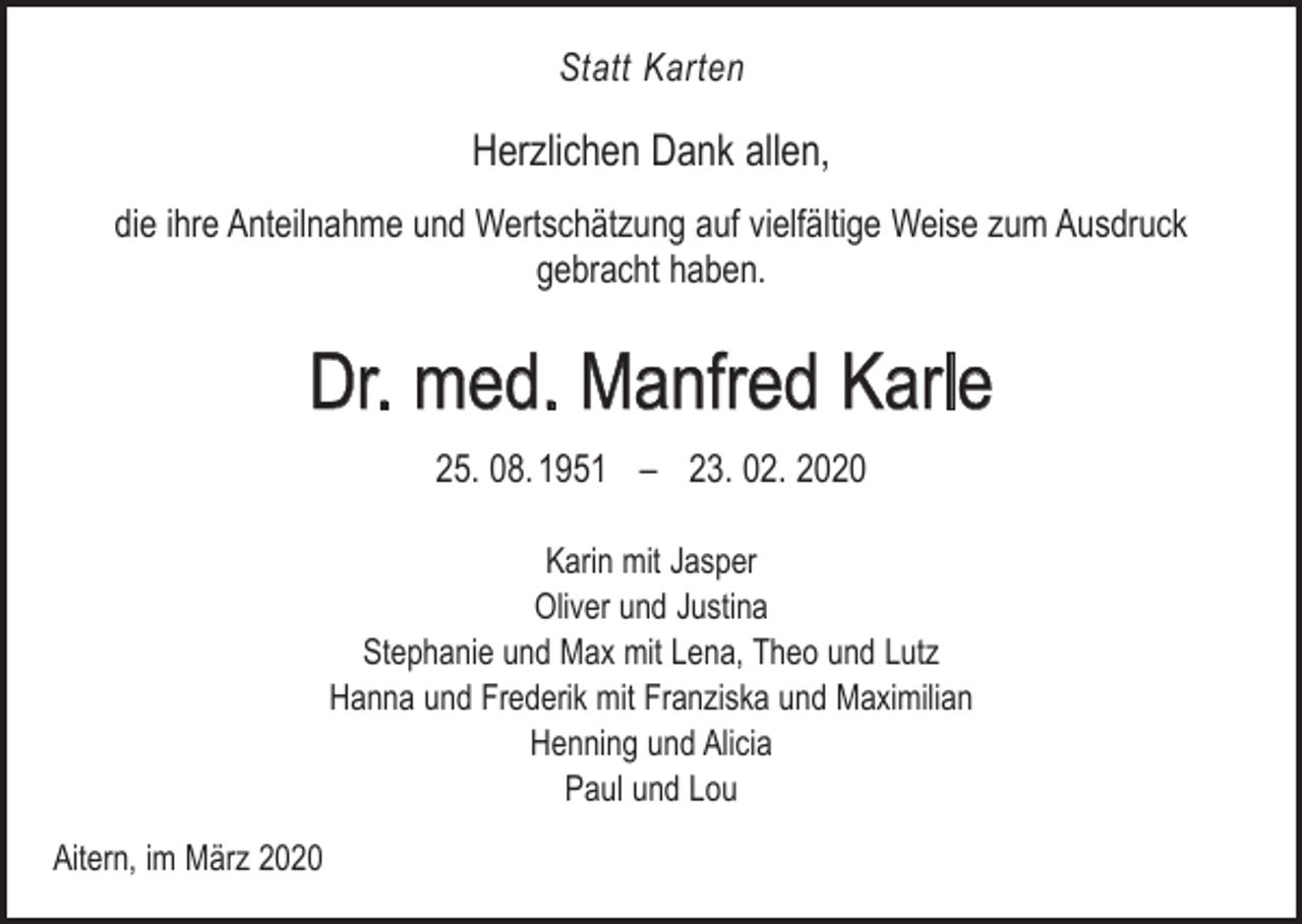 <p>Statt Karten</p><p>Herzlichen Dank allen,<br />die ihre Anteilnahme und Wertschätzung auf vielfältige Weise zum Ausdruck<br />gebracht haben.</p><p>Dr. med. Manfred Karle<br />25. 08. 1951 – 23. 02. 2020<br />Karin mit Jasper<br />Oliver und Justina<br />Stephanie und Max mit Lena, Theo und Lutz<br />Hanna und Frederik mit Franziska und Maximilian<br />Henning und Alicia<br />Paul und Lou<br />Aitern, im März 2020</p>