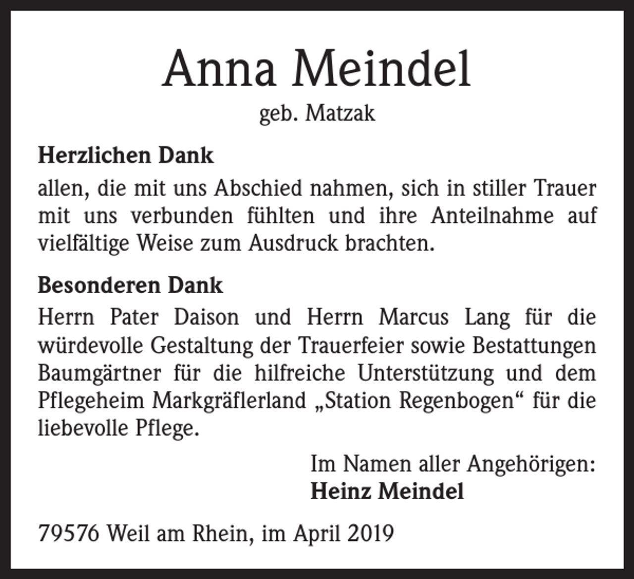 <p>Anna Meindel<br />geb. Matzak</p><p>Herzlichen Dank<br />allen, die mit uns Abschied nahmen, sich in stiller Trauer<br />mit uns verbunden fühlten und ihre Anteilnahme auf<br />­vielfältige Weise zum Ausdruck brachten.<br />Besonderen Dank<br />Herrn Pater Daison und Herrn Marcus Lang für die<br />­würdevolle Gestaltung der Trauerfeier sowie Bestattungen<br />­Baumgärtner für die hilfreiche Unterstützung und dem<br />Pflegeheim Markgräflerland „Station Regenbogen“ für die<br />liebevolle Pflege.<br />Im Namen aller Angehörigen:<br />Heinz Meindel<br />79576 Weil am Rhein, im April 2019</p>