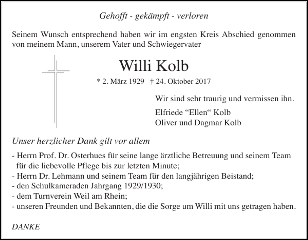 <p>Gehofft - gekämpft - verloren<br />Seinem Wunsch entsprechend haben wir im engsten Kreis Abschied genommen<br />von meinem Mann, unserem Vater und Schwiegervater</p><p>Willi Kolb<br />* 2. März 1929 † 24. Oktober 2017</p><p>Wir sind sehr traurig und vermissen ihn.<br />Elfriede “Ellen“ Kolb<br />Oliver und Dagmar Kolb</p><p>Unser herzlicher Dank gilt vor allem<br />- Herrn Prof. Dr. Osterhues für seine lange ärztliche Betreuung und seinem Team<br />für die liebevolle Pflege bis zur letzten Minute;<br />- Herrn Dr. Lehmann und seinem Team für den langjährigen Beistand;<br />- den Schulkameraden Jahrgang 1929/1930;<br />- dem Turnverein Weil am Rhein;<br />- unseren Freunden und Bekannten, die die Sorge um Willi mit uns getragen haben.<br />DANKE</p>