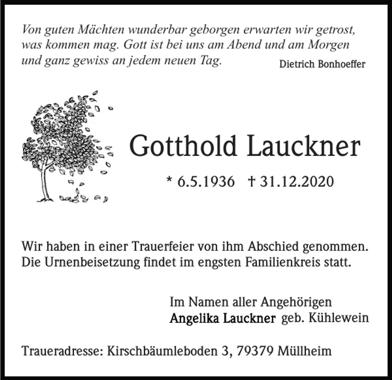 <p>Von guten Mächten wunderbar geborgen erwarten wir getrost,<br />was kommen mag. Gott ist bei uns am Abend und am Morgen<br />und ganz gewiss an jedem neuen Tag.<br />Dietrich Bonhoeffer</p><p>Gotthold Lauckner<br />* 6.5.1936 † 31.12.2020</p><p>Wir haben in einer Trauerfeier von ihm Abschied genommen.<br />Die Urnenbeisetzung findet im engsten Familienkreis statt.<br />Im Namen aller Angehörigen<br />geb. Kühlewein<br />Traueradresse: Kirschbäumleboden 3, 79379 Müllheim</p>