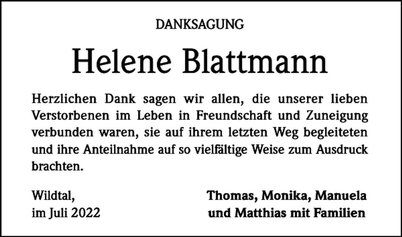 <p>DANKSAGUNG</p><p>Helene Blattmann<br />Herzlichen Dank sagen wir allen, die unserer lieben<br />Verstorbenen im Leben in Freundschaft und Zuneigung<br />verbunden waren, sie auf ihrem letzten Weg begleiteten<br />und ihre Anteilnahme auf so vielfältige Weise zum Ausdruck<br />brachten.<br />Wildtal,<br />im Juli 2022</p><p>Thomas, Monika, Manuela<br />und Matthias mit Familien</p>