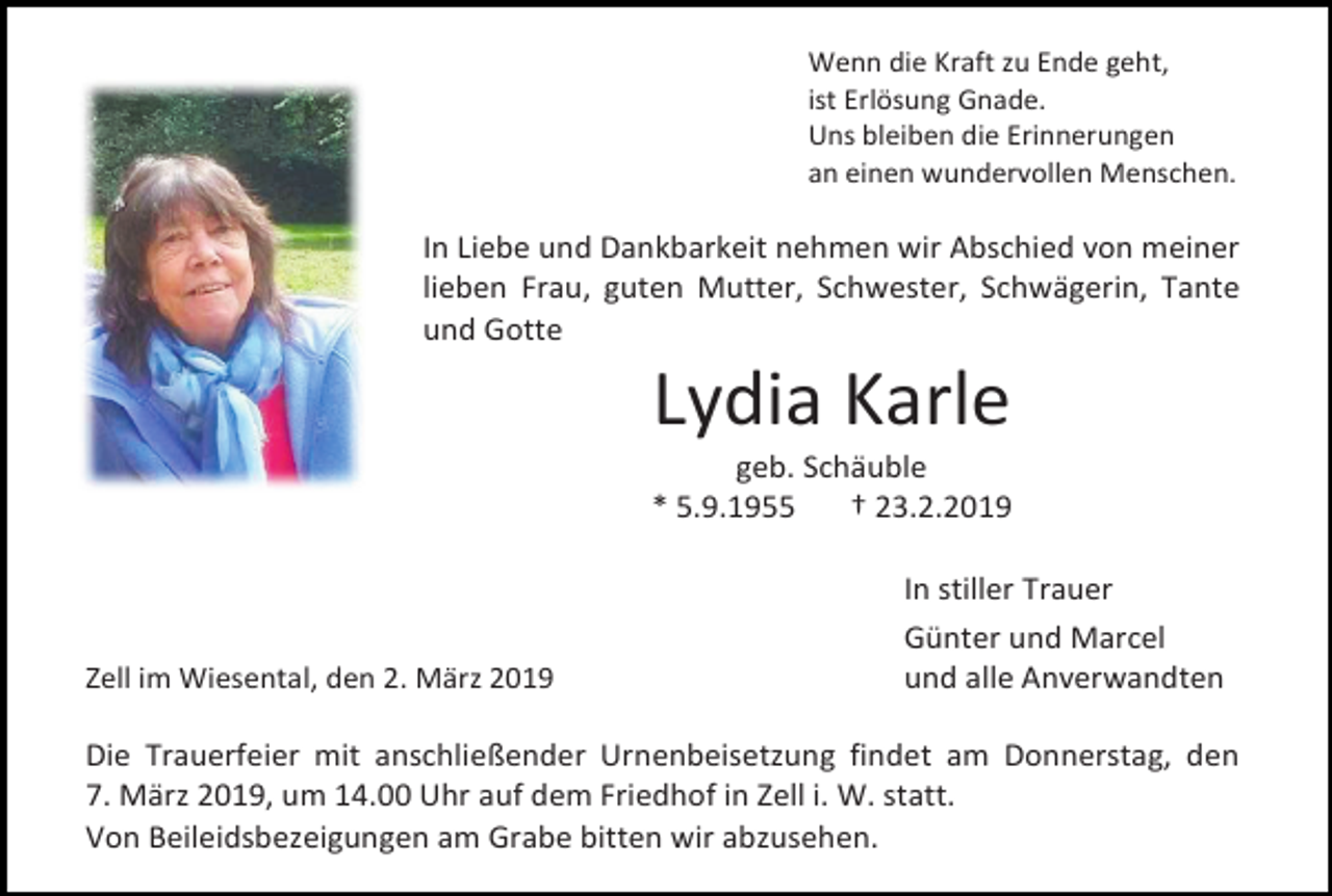 <p>Wenn die Kraft zu Ende geht,<br />ist Erlösung Gnade.<br />Uns bleiben die Erinnerungen<br />an einen wundervollen Menschen.</p><p>In Liebe und Dankbarkeit nehmen wir Abschied von meiner<br />lieben Frau, guten Mutter, Schwester, Schwägerin, Tante<br />und Gotte</p><p>Lydia Karle<br />geb. Schäuble<br />* 5.9.1955<br />† 23.2.2019</p><p>Zell im Wiesental, den 2. März 2019</p><p>In stiller Trauer<br />Günter und Marcel<br />und alle Anverwandten</p><p>Die Trauerfeier mit anschließender Urnenbeisetzung findet am Donnerstag, den<br />7. März 2019, um 14.00 Uhr auf dem Friedhof in Zell i. W. statt.<br />Von Beileidsbezeigungen am Grabe bitten wir abzusehen.</p>