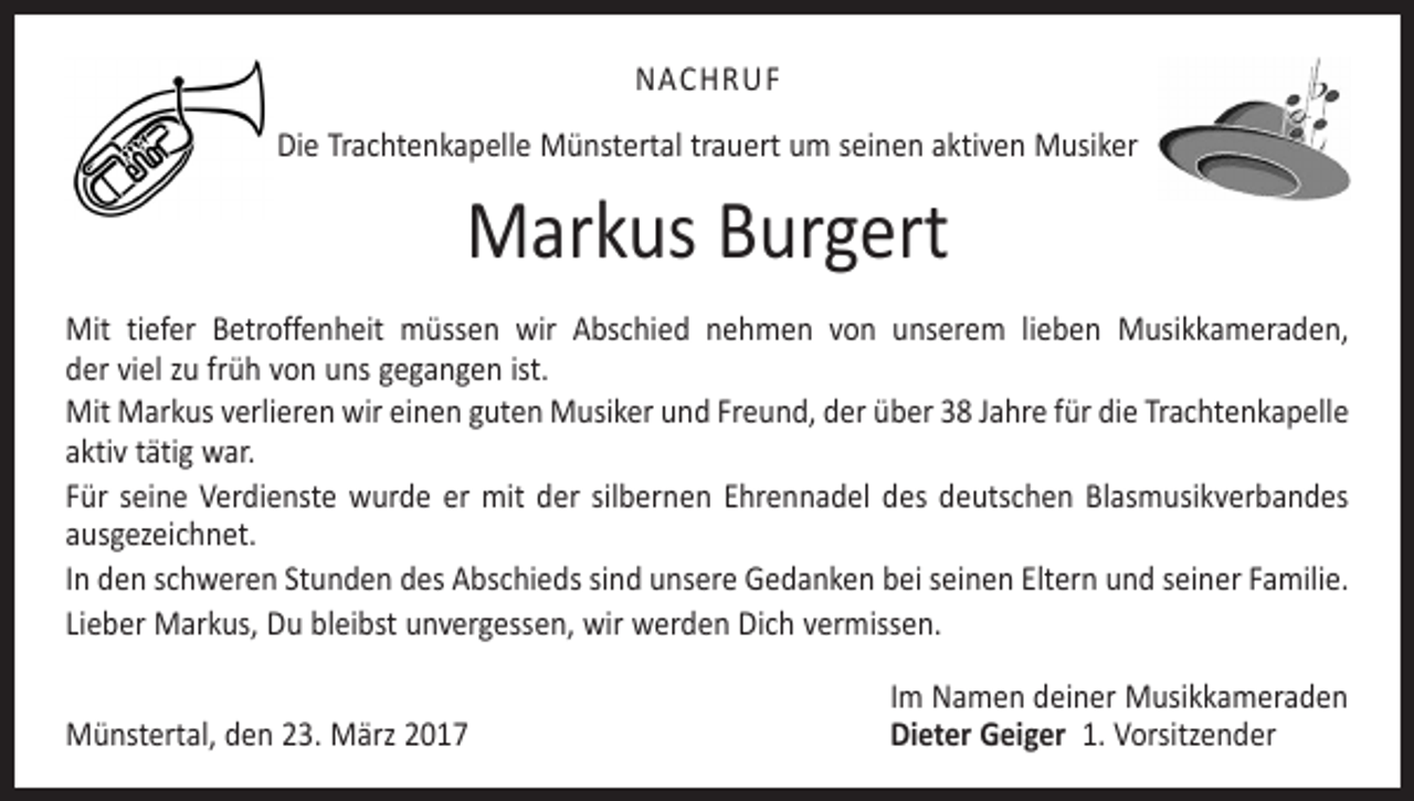 <p>NACHRUF<br />Die Trachtenkapelle Münstertal trauert um seinen aktiven Musiker</p><p>Markus Burgert<br />Mit tiefer Betroffenheit müssen wir Abschied nehmen von unserem lieben Musik­kameraden,<br />der viel zu früh von uns gegangen ist.<br />Mit Markus verlieren wir einen guten Musiker und Freund, der über 38 Jahre für die Trachten­kapelle<br />aktiv tätig war.<br />Für seine Verdienste wurde er mit der silbernen Ehrennadel des deutschen Blasmusikverbandes<br />ausgezeichnet.<br />In den schweren Stunden des Abschieds sind unsere Gedanken bei seinen Eltern und seiner Familie.<br />Lieber Markus, Du bleibst unvergessen, wir werden Dich vermissen.</p><p>Münstertal, den 23. März 2017</p><p>Im Namen deiner Musikkameraden<br />Dieter Geiger 1. Vorsitzender</p>