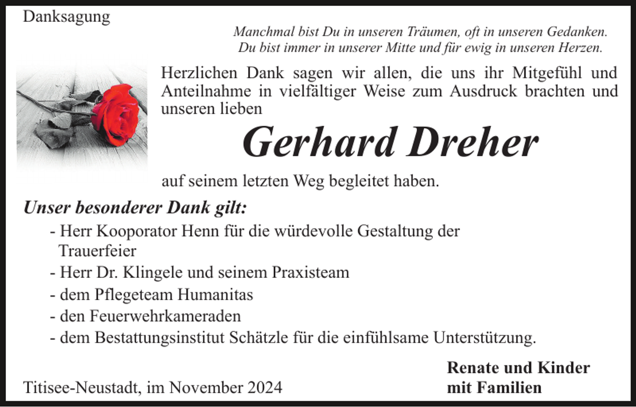 <p>Danksagung</p><p>Manchmal bist Du in unseren Träumen, oft in unseren Gedanken.<br />Du bist immer in unserer Mitte und für ewig in unseren Herzen.</p><p>Herzlichen Dank sagen wir allen, die uns ihr Mitgefühl und<br />Anteilnahme in vielfältiger Weise zum Ausdruck brachten und<br />unseren lieben</p><p>Gerhard Dreher</p><p>auf seinem letzten Weg begleitet haben.</p><p>Unser besonderer Dank gilt:<br />- Herr Kooporator Henn für die würdevolle Gestaltung der<br />Trauerfeier<br />- Herr Dr. Klingele und seinem Praxisteam<br />- dem Pflegeteam Humanitas<br />- den Feuerwehrkameraden<br />- dem Bestattungsinstitut Schätzle für die einfühlsame Unterstützung.<br />Titisee-Neustadt, im November 2024</p><p>Renate und Kinder<br />mit Familien</p>