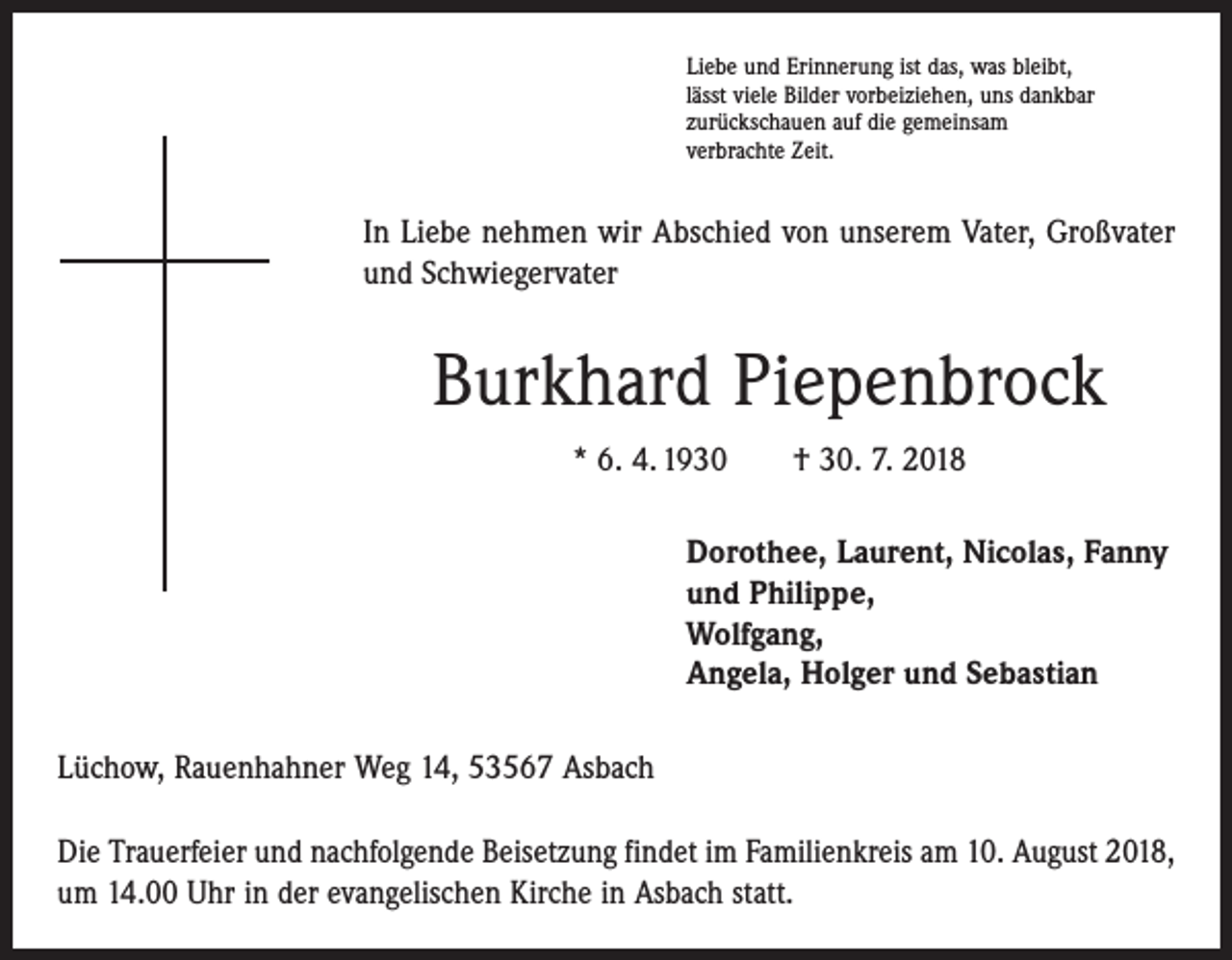<p>Liebe und Erinnerung ist das, was bleibt,<br />lässt viele Bilder vorbeiziehen, uns dankbar<br />zurückschauen auf die gemeinsam<br />verbrachte Zeit.</p><p>In Liebe nehmen wir Abschied von unserem Vater, Großvater<br />und Schwiegervater</p><p>Burkhard Piepenbrock<br />* 6. 4. 1930 † 30. 7. 2018<br />Dorothee, Laurent, Nicolas, Fanny<br />und Philippe,<br />Wolfgang,<br />Angela, Holger und Sebastian<br />Lüchow, Rauenhahner Weg 14, 53567 Asbach<br />Die Trauerfeier und nachfolgende Beisetzung findet im Familienkreis am 10. August 2018,<br />um 14.00 Uhr in der evangelischen Kirche in Asbach statt.</p>