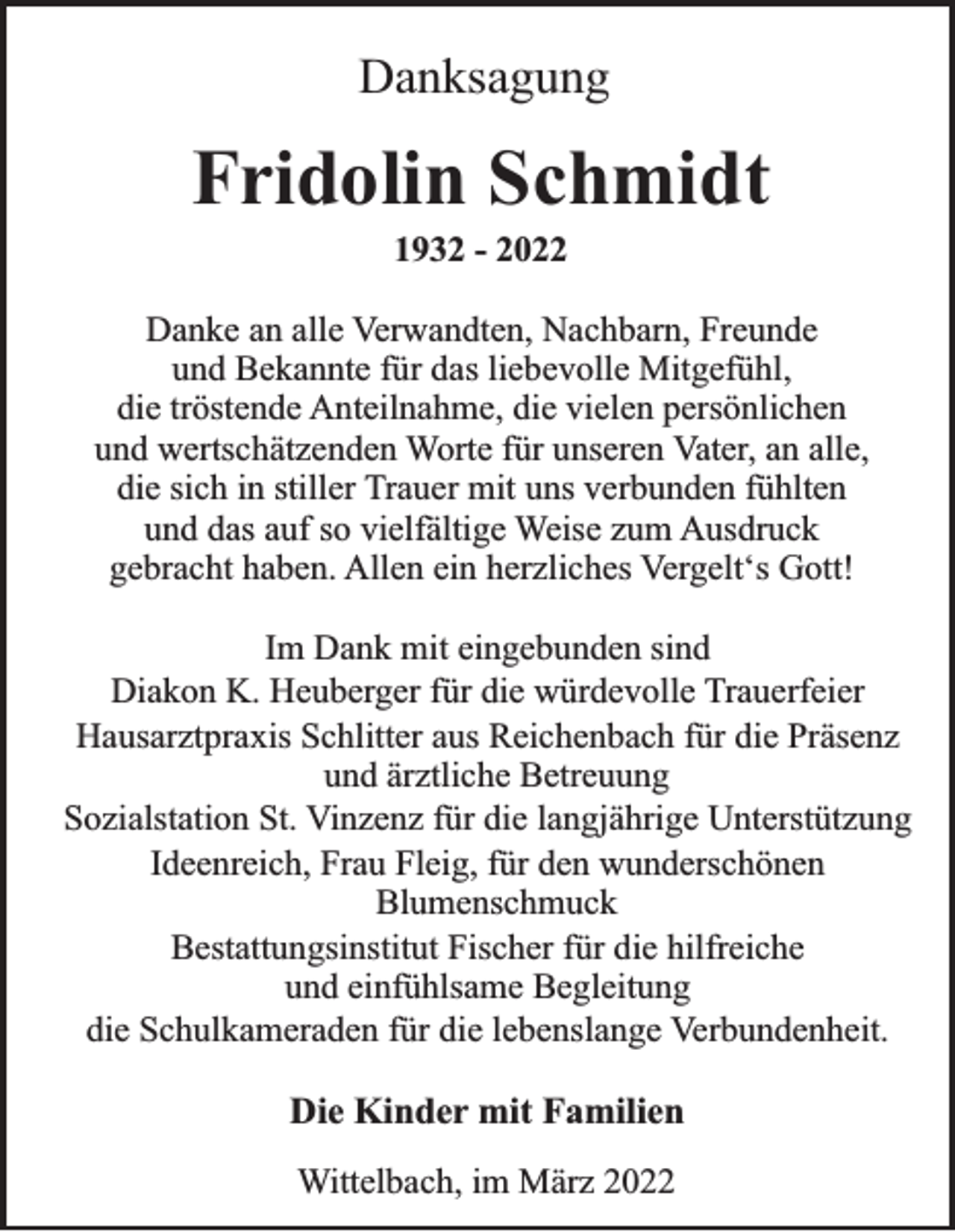 <p>Danksagung</p><p>Fridolin Schmidt<br />1932 - 2022<br />Danke an alle Verwandten, Nachbarn, Freunde<br />und Bekannte für das liebevolle Mitgefühl,<br />die tröstende Anteilnahme, die vielen persönlichen<br />und wertschätzenden Worte für unseren Vater, an alle,<br />die sich in stiller Trauer mit uns verbunden fühlten<br />und das auf so vielfältige Weise zum Ausdruck<br />gebracht haben. Allen ein herzliches Vergelt‘s Gott!<br />Im Dank mit eingebunden sind<br />Diakon K. Heuberger für die würdevolle Trauerfeier<br />Hausarztpraxis Schlitter aus Reichenbach für die Präsenz<br />und ärztliche Betreuung<br />Sozialstation St. Vinzenz für die langjährige Unterstützung<br />Ideenreich, Frau Fleig, für den wunderschönen<br />Blumenschmuck<br />Bestattungsinstitut Fischer für die hilfreiche<br />und einfühlsame Begleitung<br />die Schulkameraden für die lebenslange Verbundenheit.</p><p>Die Kinder mit Familien<br />Wittelbach, im März 2022</p>