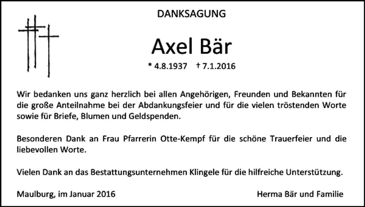 <p>DANKSAGUNG</p><p>Axel Bär</p><p>* 4.8.1937 † 7.1.2016<br />Wir bedanken uns ganz herzlich bei allen Angehörigen, Freunden und Bekannten für<br />die große Anteilnahme bei der Abdankungsfeier und für die vielen tröstenden Worte<br />sowie für Briefe, Blumen und Geldspenden.<br />Besonderen Dank an Frau Pfarrerin Otte-Kempf für die schöne Trauerfeier und die<br />liebevollen Worte.<br />Vielen Dank an das Bestattungsunternehmen Klingele für die hilfreiche Unterstützung.<br />Maulburg, im Januar 2016</p><p>Herma Bär und Familie</p>