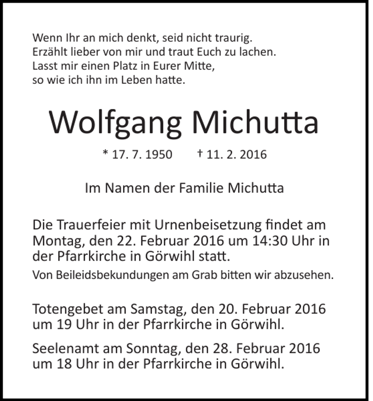 <p>Wenn Ihr an mich denkt, seid nicht traurig.<br />Erzählt lieber von mir und traut Euch zu lachen.<br />Lasst mir einen Platz in Eurer Mi�e,<br />so wie ich ihn im Leben ha�e.</p><p>Wolfgang Michu�a<br />* 17. 7. 1950</p><p>† 11. 2. 2016</p><p>Im Namen der Familie Michu�a<br />Die Trauerfeier mit Urnenbeisetzung findet am<br />Montag, den 22. Februar 2016 um 14:30 Uhr in<br />der Pfarrkirche in Görwihl sta�.<br />Von Beileidsbekundungen am Grab bi�en wir abzusehen.</p><p>Totengebet am Samstag, den 20. Februar 2016<br />um 19 Uhr in der Pfarrkirche in Görwihl.<br />Seelenamt am Sonntag, den 28. Februar 2016<br />um 18 Uhr in der Pfarrkirche in Görwihl.</p>