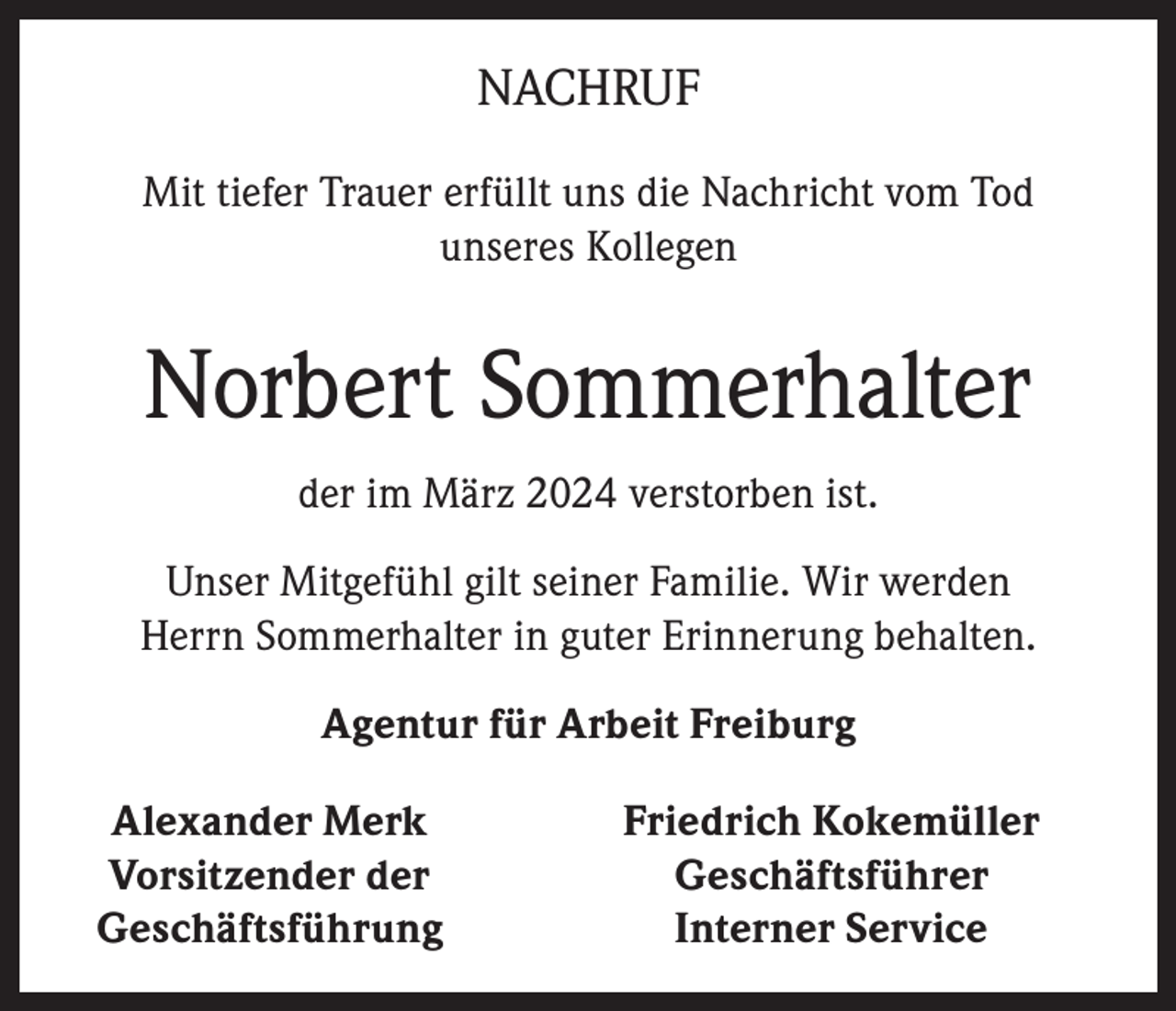 <p>NACHRUF<br />Mit tiefer Trauer erfüllt uns die Nachricht vom Tod<br />unseres Kollegen</p><p>Norbert Sommerhalter<br />der im März 2024 verstorben ist.<br />Unser Mitgefühl gilt seiner Familie. Wir werden<br />Herrn Sommerhalter in guter Erinnerung behalten.<br />Agentur für Arbeit Freiburg<br />Alexander Merk<br />Vorsitzender der<br />Geschäftsführung</p><p>Friedrich Kokemüller<br />Geschäftsführer<br />Interner Service</p>