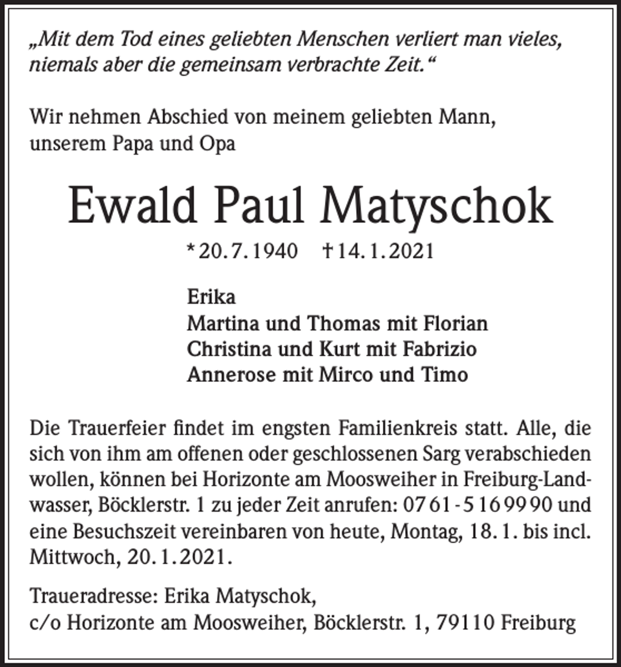 <p>„Mit dem Tod eines geliebten Menschen verliert man vieles,<br />niemals aber die gemeinsam verbrachte Zeit.“<br />Wir nehmen Abschied von meinem geliebten Mann,<br />unserem Papa und Opa</p><p>Ewald Paul Matyschok<br />* 20. 7. 1940</p><p>† 14. 1. 2021</p><p>Erika<br />Martina und Thomas mit Florian<br />Christina und Kurt mit Fabrizio<br />Annerose mit Mirco und Timo<br />Die Trauerfeier findet im engsten Familienkreis statt. Alle, die<br />sich von ihm am offenen oder geschlossenen Sarg verabschieden<br />wollen, können bei Horizonte am Moosweiher in Freiburg-Landwasser, Böcklerstr. 1 zu jeder Zeit anrufen: 07 61 - 5 16 90 und<br />eine Besuchszeit vereinbaren von heute, Montag, 18. 1. bis incl.<br />Mittwoch, 20. 1. 2021.<br />Traueradresse: Erika Matyschok,<br />c/o Horizonte am Moosweiher, Böcklerstr. 1, 79110 Freiburg</p>