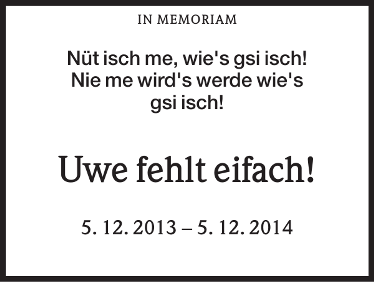 <p>IN M EM OR IAM</p><p>Nüt isch me, wie's gsi isch!<br />Nie me wird's werde wie's<br />gsi isch!</p><p>Uwe fehlt eifach!<br />5. 12. 2013 − 5. 12. 2014</p>