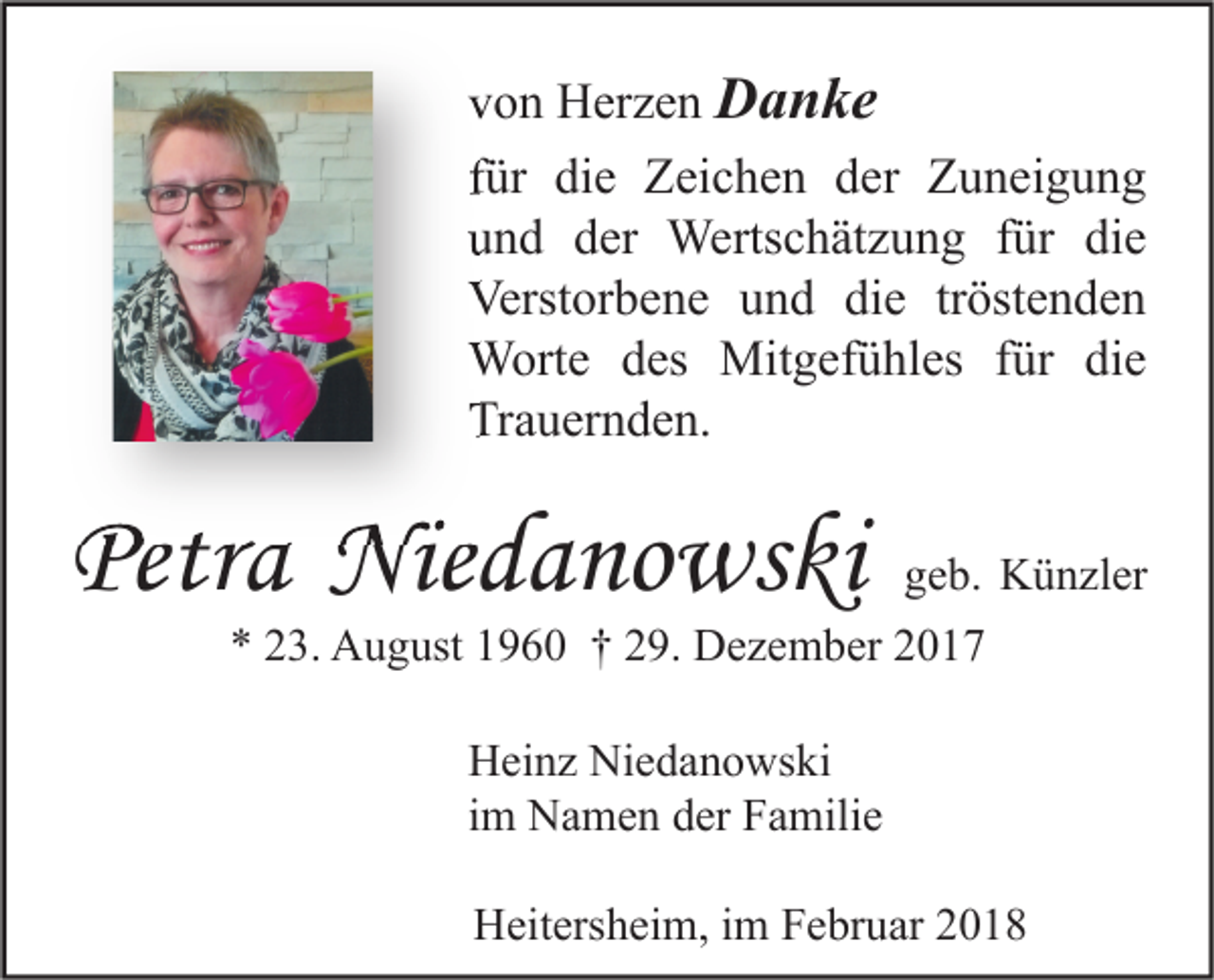 <p>vvon<br />o n Herzen<br />H er z e n DDanke<br />a n ke<br />ffür<br />ür die<br />di e Zeichen<br />Z ei c h e n der<br />d er Zuneigung<br />Z u n ei g u n g<br />uund<br />n d dder<br />er Wertschätzung<br />Werts c h ät z u n g ffür<br />ür di<br />die<br />e<br />Verstorbene<br />Verst<br />or b e n e uund<br />n d didie<br />e trtröstenden<br />öst e n d e n<br />WWorte<br />ort e d es<br />des Mit<br />Mitgefühles<br />g ef ü hl es f ür<br />für didie<br />e<br />Trauernden.<br />Tr<br />a u er n d e n.</p><p>Petra<br />Petr<br />a Niedanowsk<br />Niedanowski<br />Nie d a no ws k i</p><p>ggeb.<br />e b. Künzler<br />K ü n zl er<br />** 223.<br />3. August<br />A u g ust 11960<br />9 6 0 †† 229.<br />9. Dezember<br />D e z e m b er 22<br />Niedanowski<br />HHeinz<br />ei n z Ni<br />e d a n o ws ki<br />iimm Namen<br />N a m e n der<br />d er Familie<br />F a mili e<br />Heitersheim,<br />H eit ers h ei m, i im<br />m FFebruar<br />e br u ar 22</p>