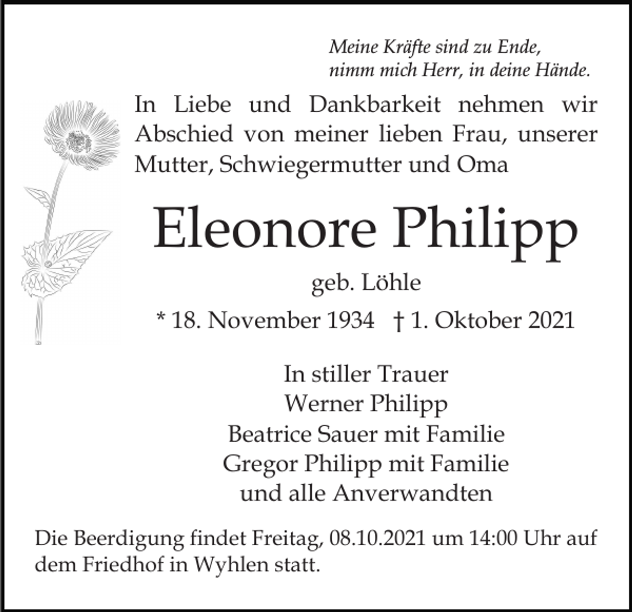 <p>Meine Kräfte sind zu Ende,<br />nimm mich Herr, in deine Hände.</p><p>In Liebe und Dankbarkeit nehmen wir<br />Abschied von meiner lieben Frau, unserer<br />Mutter, Schwiegermutter und Oma</p><p>Eleonore Philipp<br />geb. Löhle<br />* 18. November 1934 † 1. Oktober 2021<br />In stiller Trauer<br />Werner Philipp<br />Beatrice Sauer mit Familie<br />Gregor Philipp mit Familie<br />und alle Anverwandten<br />Die Beerdigung findet Freitag, 08.10.2021 um 14:00 Uhr auf<br />dem Friedhof in Wyhlen statt.</p>