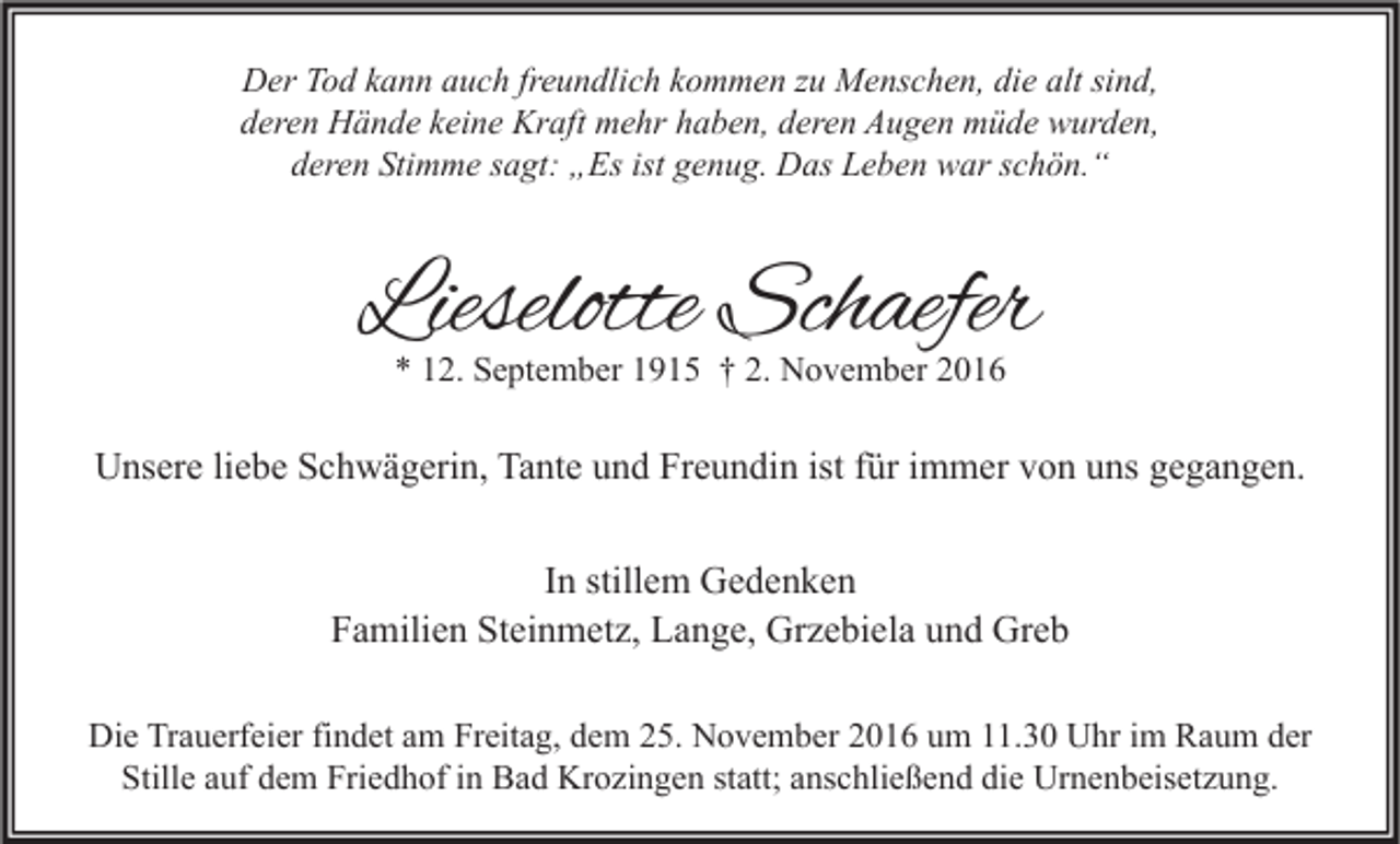 <p>Der Tod kann auch freundlich kommen zu Menschen, die alt sind,<br />deren Hände keine Kraft mehr haben, deren Augen müde wurden,<br />deren Stimme sagt: „Es ist genug. Das Leben war schön.“</p><p>Lieselotte Schaefer<br />* 12. September 1915 † 2. November 2016</p><p>Unsere liebe Schwägerin, Tante und Freundin ist für immer von uns gegangen.<br />In stillem Gedenken<br />Familien Steinmetz, Lange, Grzebiela und Greb<br />Die Trauerfeier findet am Freitag, dem 25. November 2016 um 11.30 Uhr im Raum der<br />Stille auf dem Friedhof in Bad Krozingen statt; anschließend die Urnenbeisetzung.</p>