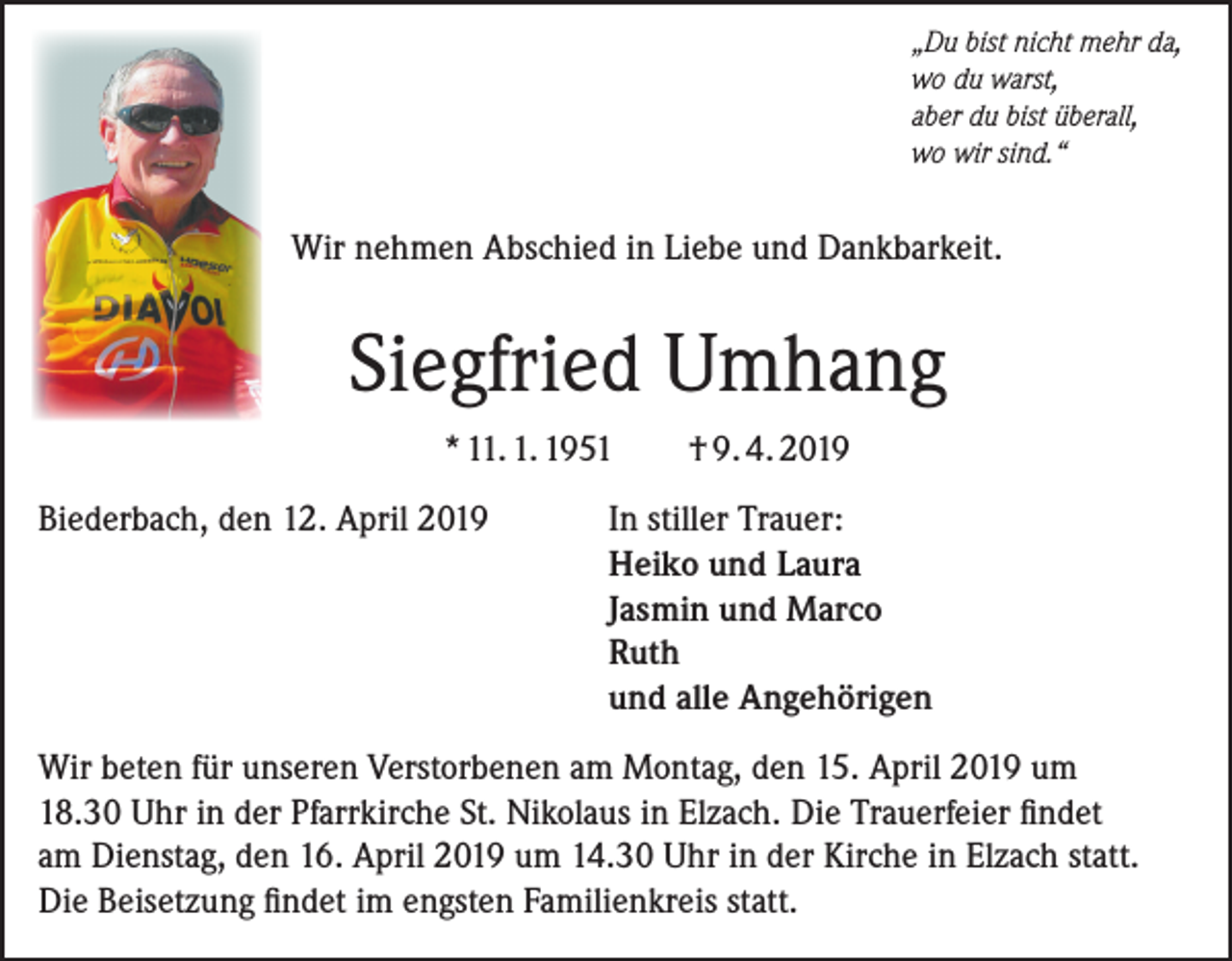 <p>„Du bist nicht mehr da,<br />wo du warst,<br />aber du bist überall,<br />wo wir sind.“</p><p>Wir nehmen Abschied in Liebe und Dankbarkeit.</p><p>Siegfried Umhang<br />* 11. 1. 1951<br />Biederbach, den 12. April 2019</p><p>† 9. 4. 2019</p><p>In stiller Trauer:<br />Heiko und Laura<br />Jasmin und Marco<br />Ruth<br />und alle Angehörigen</p><p>Wir beten für unseren Verstorbenen am Montag, den 15. April 2019 um<br />18.30 Uhr in der Pfarrkirche St. Nikolaus in Elzach. Die Trauerfeier findet<br />am Dienstag, den 16. April 2019 um 14.30 Uhr in der Kirche in Elzach statt.<br />Die Beisetzung findet im engsten Familienkreis statt.</p>