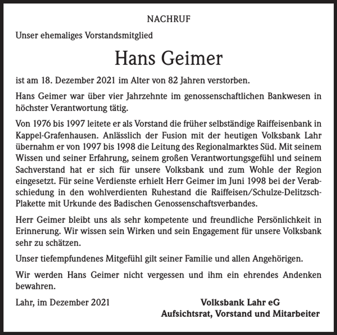<p>NACHRUF<br />Unser ehemaliges Vorstandsmitglied</p><p>Hans Geimer<br />ist am 18. Dezember 2021 im Alter von 82 Jahren verstorben.<br />Hans Geimer war über vier Jahrzehnte im genossenschaftlichen Bankwesen in<br />höchster Verantwortung tätig.<br />Von 1976 bis 1997 leitete er als Vorstand die früher selbständige Raiffeisenbank in<br />Kappel-Grafenhausen. Anlässlich der Fusion mit der heutigen Volksbank Lahr<br />übernahm er von 1997 bis 1998 die Leitung des Regionalmarktes Süd. Mit seinem<br />Wissen und seiner Erfahrung, seinem großen Verantwortungsgefühl und seinem<br />Sachverstand hat er sich für unsere Volksbank und zum Wohle der Region<br />­eingesetzt. Für seine Verdienste erhielt Herr Geimer im Juni 1998 bei der Verabschiedung in den wohlverdienten Ruhestand die Raiffeisen/Schulze-DelitzschPlakette mit Urkunde des Badischen Genossenschaftsverbandes.<br />Herr Geimer bleibt uns als sehr kompetente und freundliche Persönlichkeit in<br />­Erinnerung. Wir wissen sein Wirken und sein Engagement für unsere Volksbank<br />sehr zu schätzen.<br />Unser tiefempfundenes Mitgefühl gilt seiner Familie und allen Angehörigen.<br />Wir werden Hans Geimer nicht vergessen und ihm ein ehrendes Andenken<br />­bewahren.<br />Lahr, im Dezember 2021</p><p>Volksbank Lahr eG<br />Aufsichtsrat, Vorstand und Mitarbeiter</p>