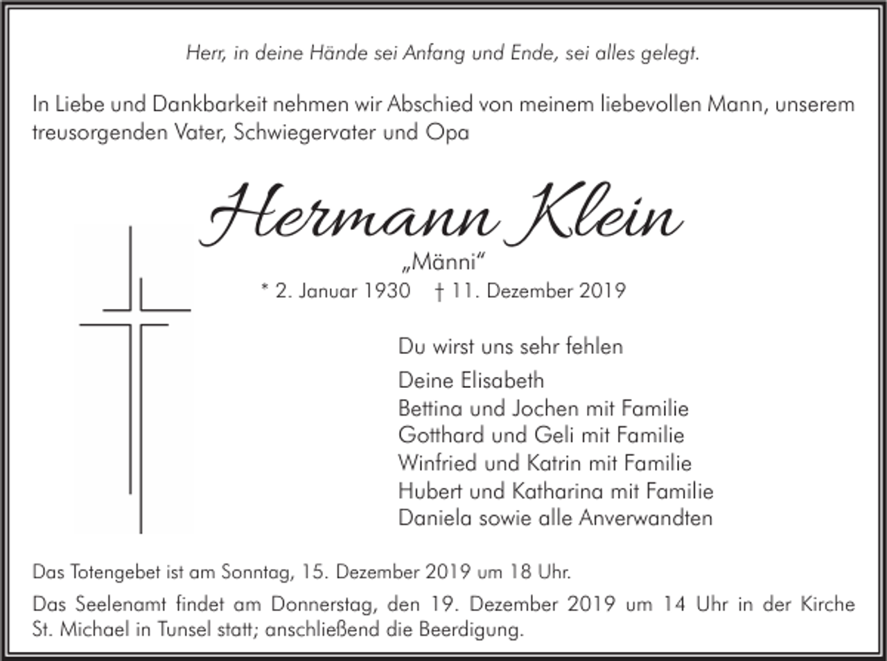 <p>Herr, in deine Hände sei Anfang und Ende, sei alles gelegt.</p><p>In Liebe und Dankbarkeit nehmen wir Abschied von meinem liebevollen Mann, unserem<br />treusorgenden Vater, Schwiegervater und Opa</p><p>Hermann Klein<br />„Männi“</p><p>* 2. Januar 1930</p><p>† 11. Dezember 2019</p><p>Du wirst uns sehr fehlen<br />Deine Elisabeth<br />Bettina und Jochen mit Familie<br />Gotthard und Geli mit Familie<br />Winfried und Katrin mit Familie<br />Hubert und Katharina mit Familie<br />Daniela sowie alle Anverwandten<br />Das Totengebet ist am Sonntag, 15. Dezember 2019 um 18 Uhr.</p><p>Das Seelenamt findet am Donnerstag, den 19. Dezember 2019 um 14 Uhr in der Kirche<br />St. Michael in Tunsel statt; anschließend die Beerdigung.</p>