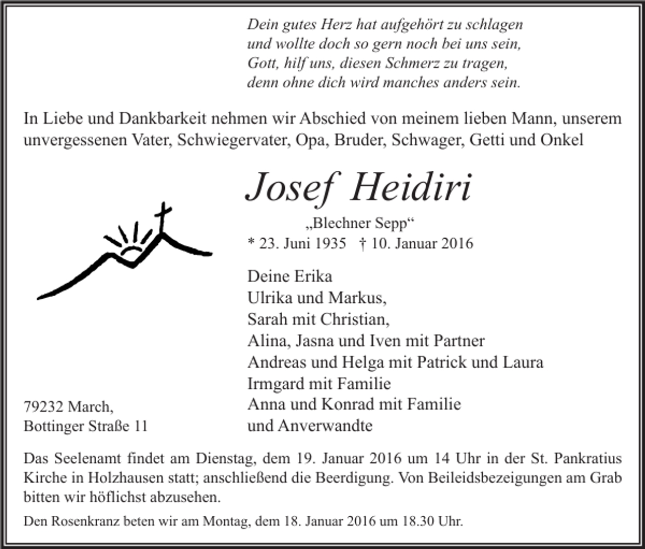 <p>Dein gutes Herz hat aufgehört zu schlagen<br />und wollte doch so gern noch bei uns sein,<br />Gott, hilf uns, diesen Schmerz zu tragen,<br />denn ohne dich wird manches anders sein.</p><p>In Liebe und Dankbarkeit nehmen wir Abschied von meinem lieben Mann, unserem<br />unvergessenen Vater, Schwiegervater, Opa, Bruder, Schwager, Getti und Onkel</p><p>Josef Heidiri</p><p>„Blechner Sepp“<br />* 23. Juni 1935 † 10. Januar 2016</p><p>79232 March,<br />Bottinger Straße 11</p><p>Deine Erika<br />Ulrika und Markus,<br />Sarah mit Christian,<br />Alina, Jasna und Iven mit Partner<br />Andreas und Helga mit Patrick und Laura<br />Irmgard mit Familie<br />Anna und Konrad mit Familie<br />und Anverwandte</p><p>Das Seelenamt findet am Dienstag, dem 19. Januar 2016 um 14 Uhr in der St. Pankratius<br />Kirche in Holzhausen statt; anschließend die Beerdigung. Von Beileidsbezeigungen am Grab<br />bitten wir höflichst abzusehen.<br />Den Rosenkranz beten wir am Montag, dem 18. Januar 2016 um 18.30 Uhr.</p>