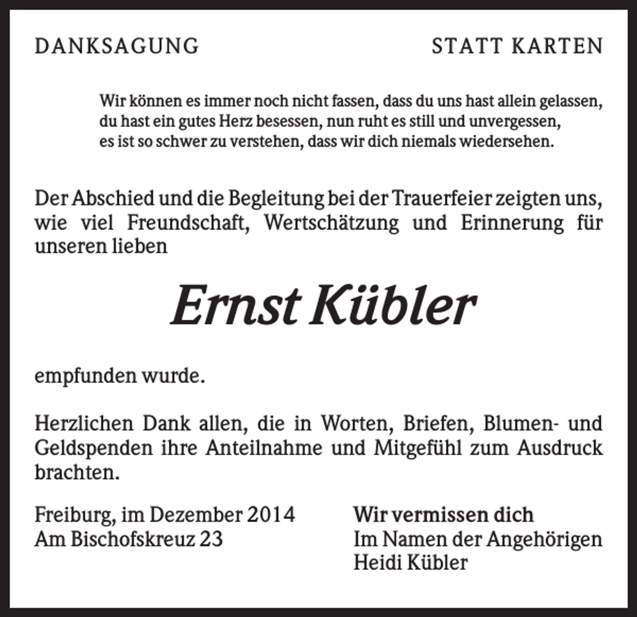 <p>DAN K S AGU N G</p><p>S T AT T K AR T EN</p><p>Wir können es immer noch nicht fassen, dass du uns hast allein gelassen,<br />du hast ein gutes Herz besessen, nun ruht es still und unvergessen,<br />es ist so schwer zu verstehen, dass wir dich niemals wiedersehen.</p><p>Der Abschied und die Begleitung bei der Trauerfeier zeigten uns,<br />wie viel Freundschaft, Wertschätzung und Erinnerung für<br />unseren lieben</p><p>Ernst Kübler<br />empfunden wurde.<br />Herzlichen Dank allen, die in Worten, Briefen, Blumen- und<br />Geldspenden ihre Anteilnahme und Mitgefühl zum Ausdruck<br />brachten.<br />Freiburg, im Dezember 2014<br />Am Bischofskreuz 23</p><p>Wir vermissen dich<br />Im Namen der Angehörigen<br />Heidi Kübler</p>