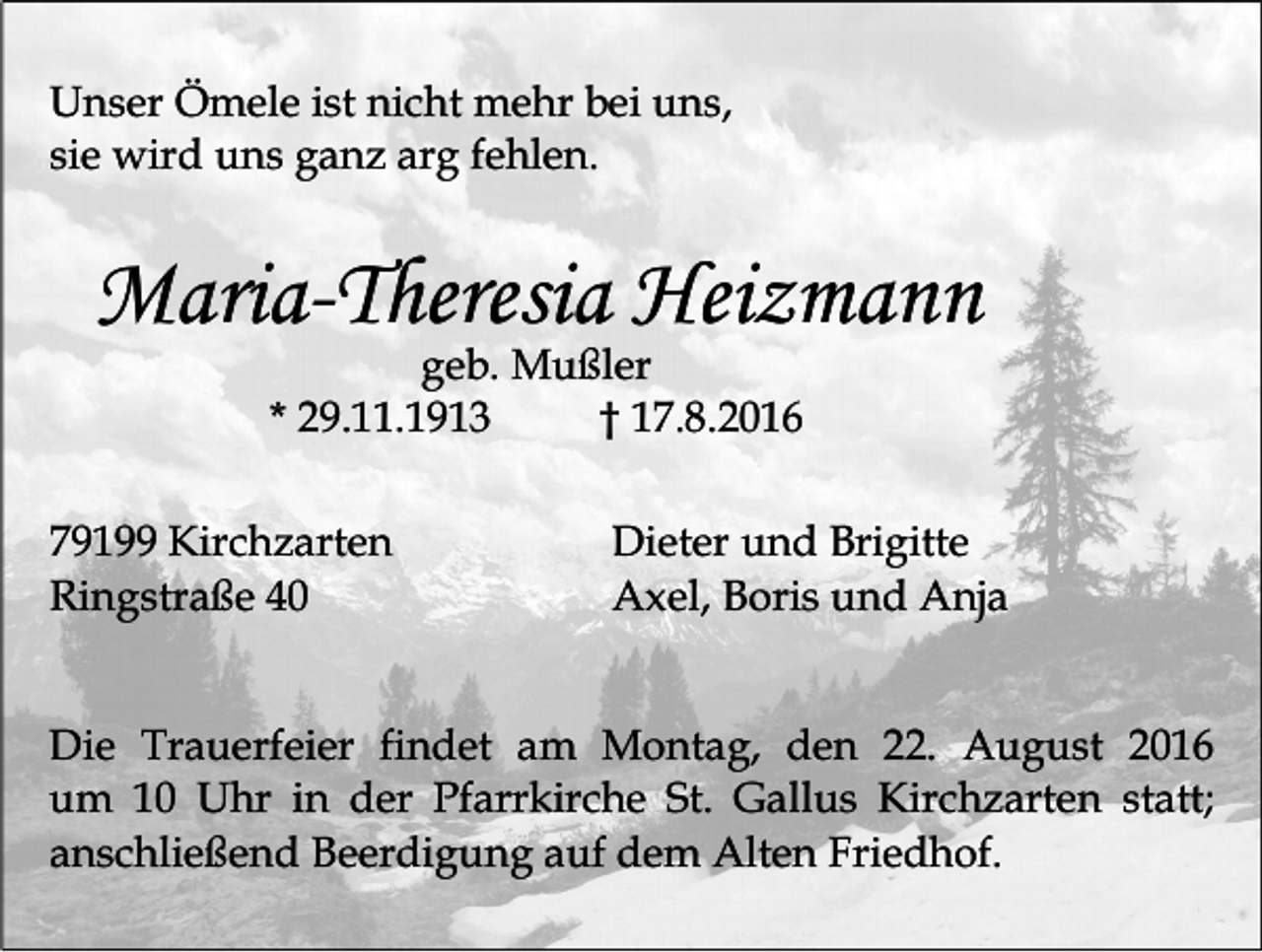 <p>Unser Ömele ist nicht mehr bei uns,<br />sie wird uns ganz arg fehlen.</p><p>Maria-Theresia Heizmann<br />geb. Mußler<br />* 29.11.1913<br />† 17.8.2016<br />79199 Kirchzarten<br />Ringstraße 40</p><p>Dieter und Brigitte<br />Axel, Boris und Anja</p><p>Die Trauerfeier findet am Montag, den 22. August 2016<br />um 10 Uhr in der Pfarrkirche St. Gallus Kirchzarten statt;<br />anschließend Beerdigung auf dem Alten Friedhof.</p>