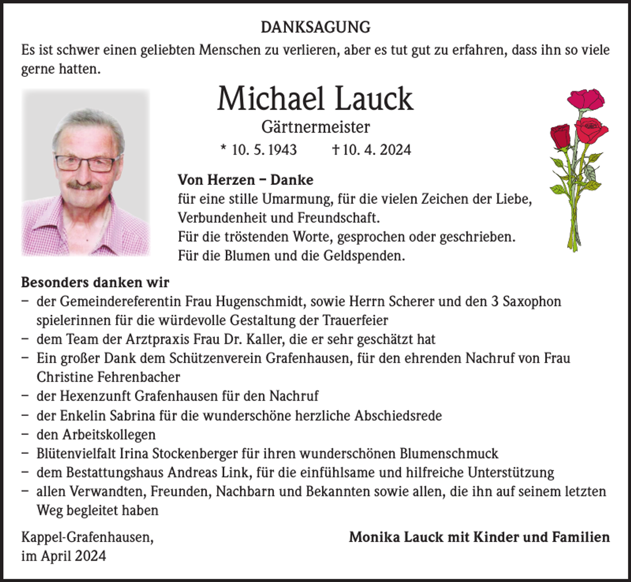 <p>DANKSAGUNG<br />Es ist schwer einen geliebten Menschen zu verlieren, aber es tut gut zu erfahren, dass ihn so viele<br />gerne hatten.</p><p>Michael Lauck<br />Gärtnermeister</p><p>* 10. 5. 1943</p><p>† 10. 4. 2024</p><p>Von Herzen – Danke<br />für eine stille Umarmung, für die vielen Zeichen der Liebe,<br />Verbundenheit und Freundschaft.<br />Für die tröstenden Worte, gesprochen oder geschrieben.<br />Für die Blumen und die Geldspenden.<br />Besonders danken wir<br />– der Gemeindereferentin Frau Hugenschmidt, sowie Herrn Scherer und den 3 Saxophon<br />spielerinnen für die würdevolle Gestaltung der Trauerfeier<br />– dem Team der Arztpraxis Frau Dr. Kaller, die er sehr geschätzt hat<br />– Ein großer Dank dem Schützenverein Grafenhausen, für den ehrenden Nachruf von Frau<br />Christine Fehrenbacher<br />– der Hexenzunft Grafenhausen für den Nachruf<br />– der Enkelin Sabrina für die wunderschöne herzliche Abschiedsrede<br />– den Arbeitskollegen<br />– Blütenvielfalt Irina Stockenberger für ihren wunderschönen Blumenschmuck<br />– dem Bestattungshaus Andreas Link, für die einfühlsame und hilfreiche Unterstützung<br />– allen Verwandten, Freunden, Nachbarn und Bekannten sowie allen, die ihn auf seinem letzten<br />Weg begleitet haben<br />Kappel-Grafenhausen,<br />im April 2024</p><p>Monika Lauck mit Kinder und Familien</p>