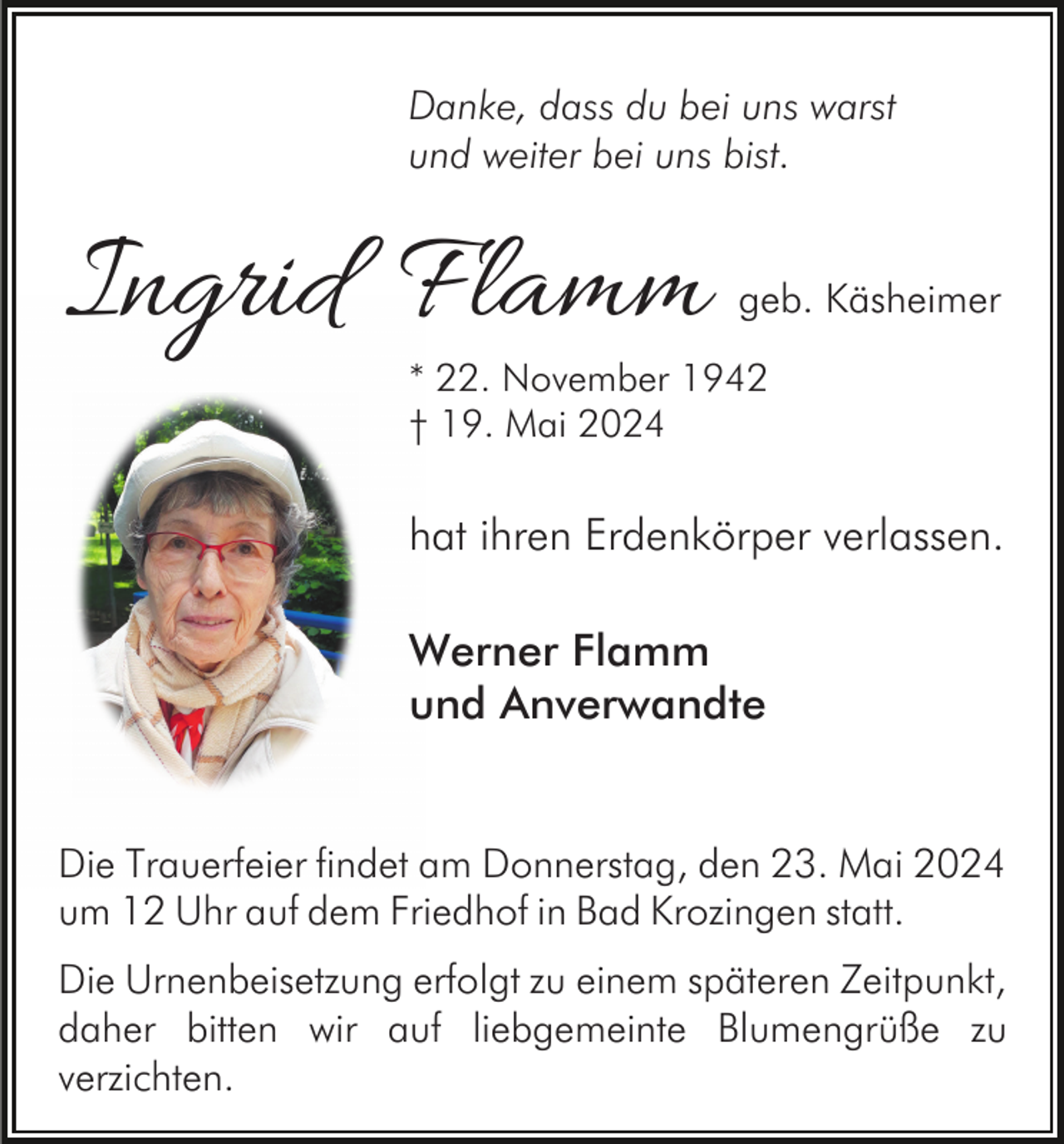 <p>Danke, dass du bei uns warst<br />und weiter bei uns bist.</p><p>Ingrid Flamm</p><p>geb. Käsheimer</p><p>* 22. November 1942<br />† 19. Mai 2024</p><p>hat ihren Erdenkörper verlassen.<br />Werner Flamm<br />und Anverwandte<br />Die Trauerfeier findet am Donnerstag, den 23. Mai 2024<br />um 12 Uhr auf dem Friedhof in Bad Krozingen statt.<br />Die Urnenbeisetzung erfolgt zu einem späteren Zeitpunkt,<br />daher bitten wir auf liebgemeinte Blumengrüße zu<br />verzichten.</p>