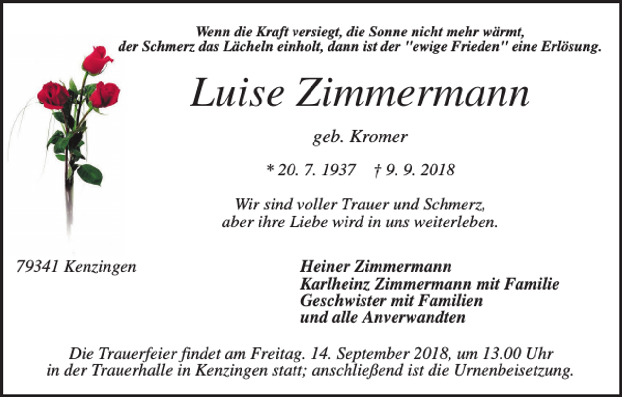 <p>Wenn die Kraft versiegt, die Sonne nicht mehr wärmt,<br />der Schmerz das Lächeln einholt, dann ist der "ewige Frieden" eine Erlösung.</p><p>Luise Zimmermann<br />geb. Kromer<br />* 20. 7. 1937</p><p>† 9. 9. 2018</p><p>Wir sind voller Trauer und Schmerz,<br />aber ihre Liebe wird in uns weiterleben.<br />79341 Kenzingen</p><p>Heiner Zimmermann<br />Karlheinz Zimmermann mit Familie<br />Geschwister mit Familien<br />und alle Anverwandten</p><p>Die Trauerfeier findet am Freitag. 14. September 2018, um 13.00 Uhr<br />in der Trauerhalle in Kenzingen statt; anschließend ist die Urnenbeisetzung.</p>