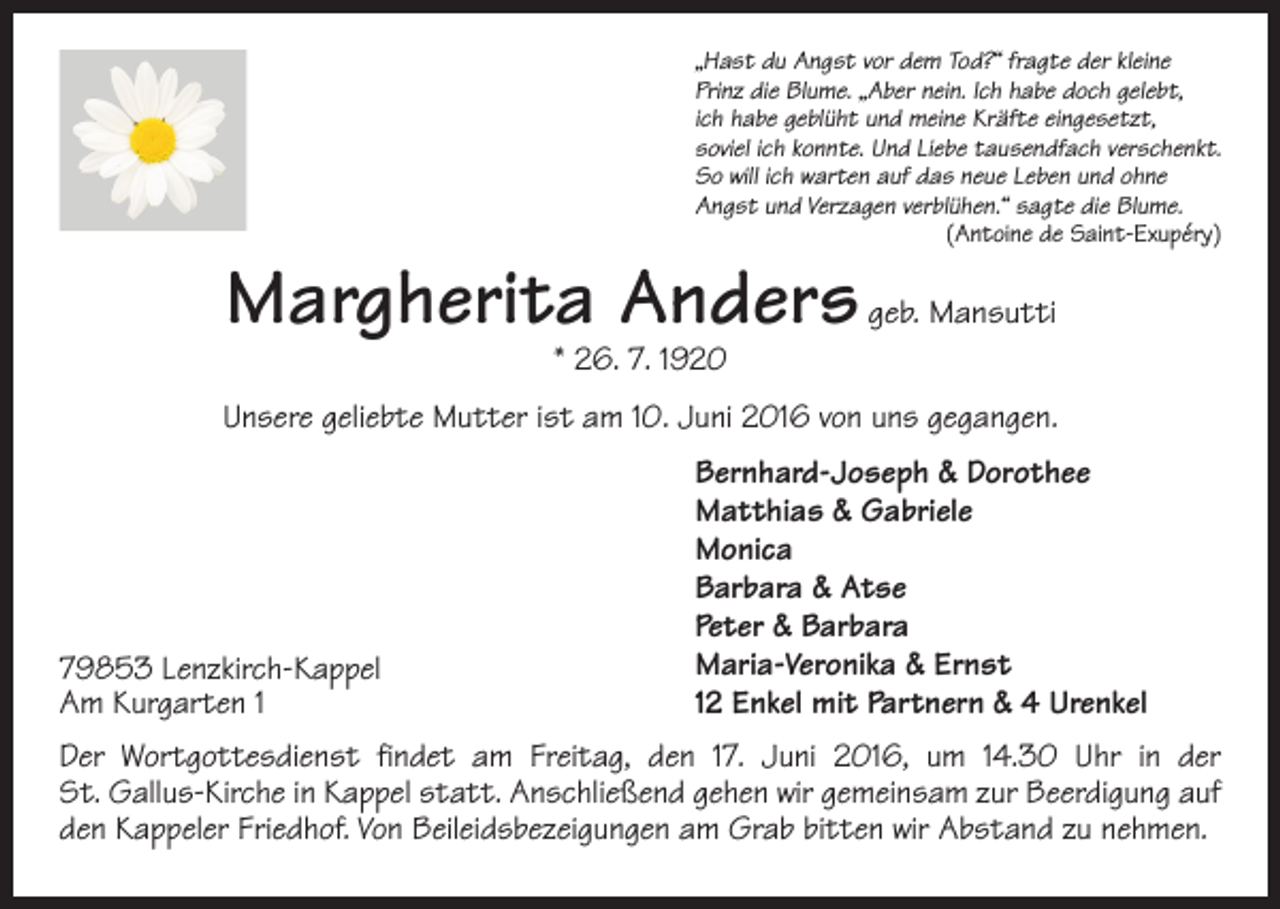 <p>„Hast du Angst vor dem Tod?“ fragte der kleine<br />Prinz die Blume. „Aber nein. Ich habe doch gelebt,<br />ich habe geblüht und meine Kräfte eingesetzt,<br />soviel ich konnte. Und Liebe tausendfach verschenkt.<br />So will ich warten auf das neue Leben und ohne<br />Angst und Verzagen verblühen.“ sagte die Blume.</p><p>(Antoine de Saint-Exupéry)</p><p>Margherita Anders geb. Mansutti<br />* 26. 7. 1920</p><p>Unsere geliebte Mutter ist am 10. Juni 2016 von uns gegangen.</p><p>79853 Lenzkirch-Kappel<br />Am Kurgarten 1</p><p>Bernhard-Joseph &amp; Dorothee<br />Matthias &amp; Gabriele<br />Monica<br />Barbara &amp; Atse<br />Peter &amp; Barbara<br />Maria-Veronika &amp; Ernst<br />12 Enkel mit Partnern &amp; 4 Urenkel</p><p>Der Wortgottesdienst findet am Freitag, den 17. Juni 2016, um 14.30 Uhr in der<br />St. Gallus-Kirche in Kappel statt. Anschließend gehen wir gemeinsam zur Beerdigung auf<br />den Kappeler Friedhof. Von Beileidsbezeigungen am Grab bitten wir Abstand zu nehmen.</p>