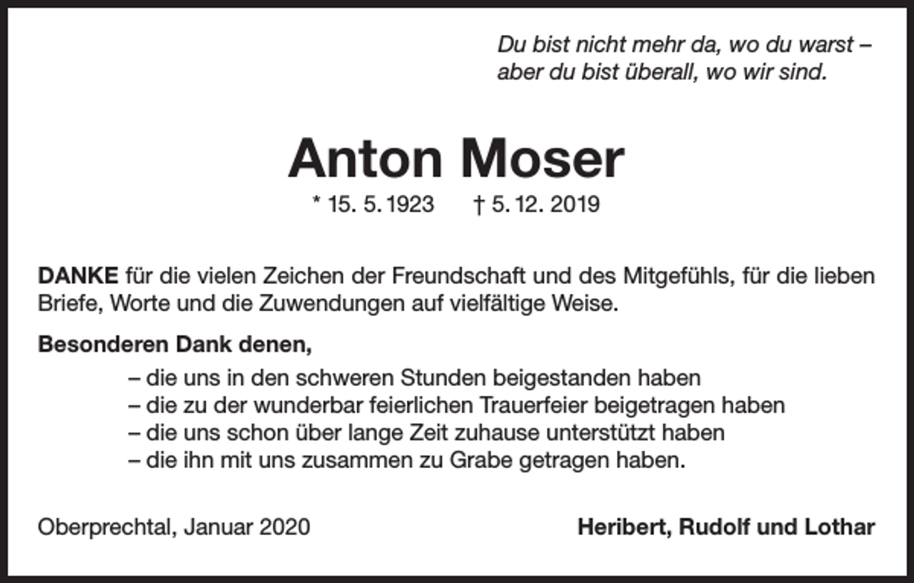 <p>Du bist nicht mehr da, wo du warst –<br />aber du bist überall, wo wir sind.</p><p>Anton Moser<br />* 15. 5. 1923</p><p>† 5. 12. 2019</p><p>DANKE für die vielen Zeichen der Freundschaft und des Mitgefühls, für die lieben<br />Briefe, Worte und die Zuwendungen auf vielfältige Weise.<br />Besonderen Dank denen,<br />– die uns in den schweren Stunden beigestanden haben<br />– die zu der wunderbar feierlichen Trauerfeier beigetragen haben<br />– die uns schon über lange Zeit zuhause unterstützt haben<br />– die ihn mit uns zusammen zu Grabe getragen haben.<br />Oberprechtal, Januar 2020</p><p>Heribert, Rudolf und Lothar</p>