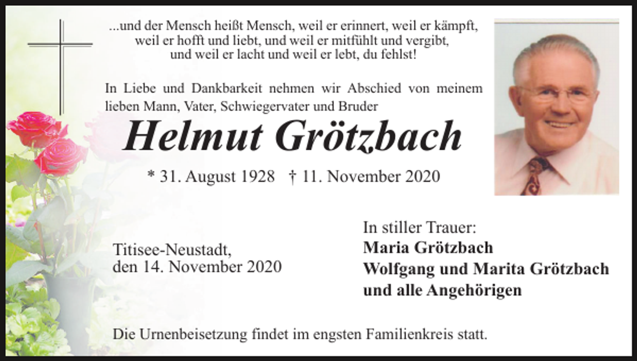 <p>...und der Mensch heißt Mensch, weil er erinnert, weil er kämpft,<br />weil er hofft und liebt, und weil er mitfühlt und vergibt,<br />und weil er lacht und weil er lebt, du fehlst!<br />In Liebe und Dankbarkeit nehmen wir Abschied von meinem<br />lieben Mann, Vater, Schwiegervater und Bruder</p><p>Helmut Grötzbach<br />* 31. August 1928 † 11. November 2020</p><p>Titisee-Neustadt,<br />den 14. November 2020</p><p>In stiller Trauer:<br />Maria Grötzbach<br />Wolfgang und Marita Grötzbach<br />und alle Angehörigen</p><p>Die Urnenbeisetzung findet im engsten Familienkreis statt.</p>