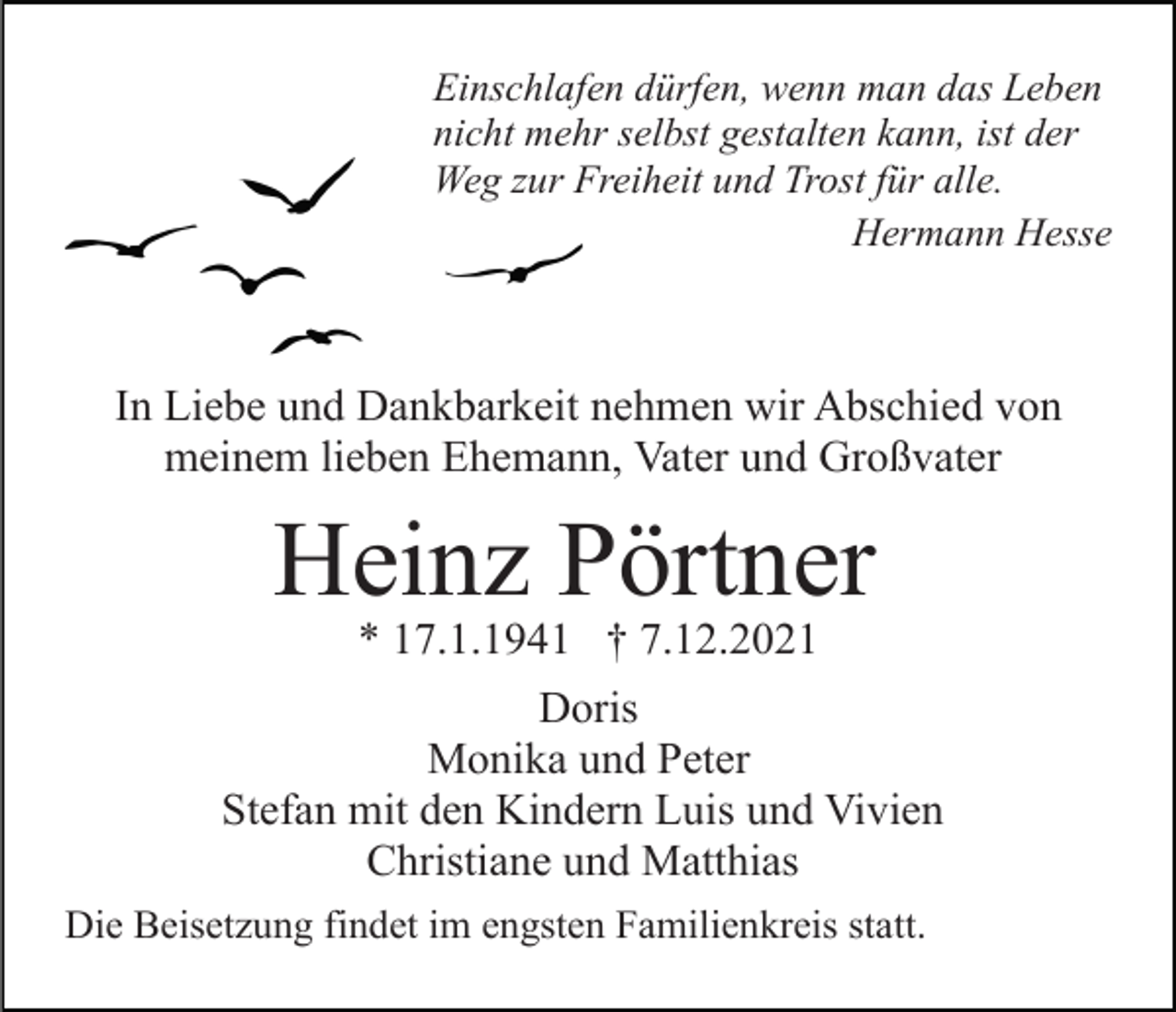 <p>Einschlafen dürfen, wenn man das Leben<br />nicht mehr selbst gestalten kann, ist der<br />Weg zur Freiheit und Trost für alle.<br />Hermann Hesse</p><p>In Liebe und Dankbarkeit nehmen wir Abschied von<br />meinem lieben Ehemann, Vater und Großvater</p><p>Heinz Pörtner<br />* 17.1.1941 † 7.12.2021<br />Doris<br />Monika und Peter<br />Stefan mit den Kindern Luis und Vivien<br />Christiane und Matthias<br />Die Beisetzung findet im engsten Familienkreis statt.</p>